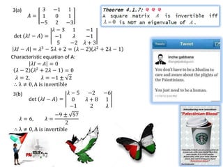 3(a)       3       −1 1
       𝐴= 1         0     1
          −5        2 −3
                   𝜆−3 1       −1
 det 𝜆𝐼 − 𝐴 = −1            𝜆  −1
                    5      −2 𝜆 + 3
 𝜆𝐼 − 𝐴 = 𝜆3 − 5𝜆 + 2 = 𝜆 − 2 𝜆2 + 2𝜆 − 1
Characteristic equation of A:
         𝜆𝐼 − 𝐴 = 0
  𝜆 − 2 𝜆2 + 2𝜆 − 1 = 0
  𝜆 = 2,      𝜆 = −1 ± 2
 ∴ λ ≠ 0, A is invertible
3(b)                𝜆−5      −2 −6
       det 𝜆𝐼 − 𝐴 = 0        𝜆+8 1
                    −1        2  𝜆
                   −9 ± 57
   𝜆 = 6,    𝜆=
                        2
 ∴ λ ≠ 0, A is invertible
 