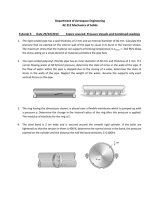 Department of Aerospace Engineering
                                   AE 212 Mechanics of Solids

 Tutorial 9    Date 29/10/2012          Topics covered: Pressure Vessels and Combined Loadings

1. The open ended pipe has a wall thickness of 2 mm and an internal diameter of 40 mm. Calculate the
   pressure that ice exerted on the interior wall of the pipe to cause it to burst in the manner shown.
   The maximum stress that the material can support at freezing temperature is                    .Show
   the stress acting on a small element of material just before the pipe fails.

2. The open ended polyvinyl chloride pipe has an inner diameter of 40 mm and thickness of 2 mm. If it
   carries flowing water at 60 N/mm2 pressure, determine the state of stress in the walls of the pipe. If
   the flow of water within the pipe is stopped due to the closing of a valve, determine the state of
   stress in the walls of the pipe. Neglect the weight of the water. Assume the supports only exert
   vertical forces on the pipe.




3. The ring having the dimensions shown, is placed over a flexible membrane which is pumped up with
   a pressure p. Determine the change in the internal radius of the ring after this pressure is applied.
   The modulus of elasticity for the ring is E.

4. The steel band is 2 cm wide and is secured around the smooth rigid cylinder. If the bolts are
   tightened so that the tension in them is 400 N, determine the normal stress in the band, the pressure
   exerted on the cylinder and the distance the half the band stretches. E=210GPa
 