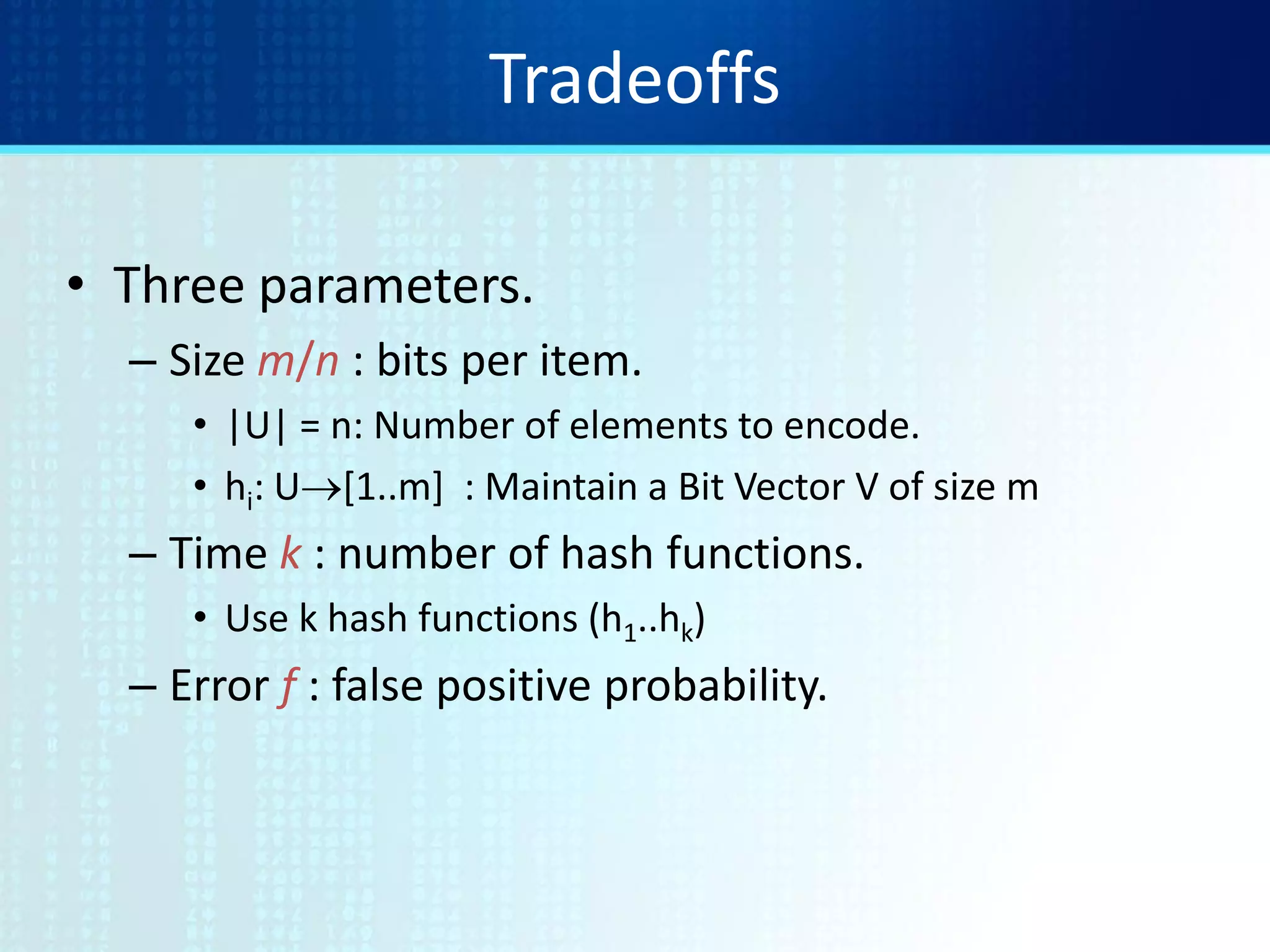 Tradeoffs
• Three parameters.
– Size m/n : bits per item.
• |U| = n: Number of elements to encode.
• hi: U[1..m] : Maintain a Bit Vector V of size m
– Time k : number of hash functions.
• Use k hash functions (h1..hk)
– Error f : false positive probability.
 
