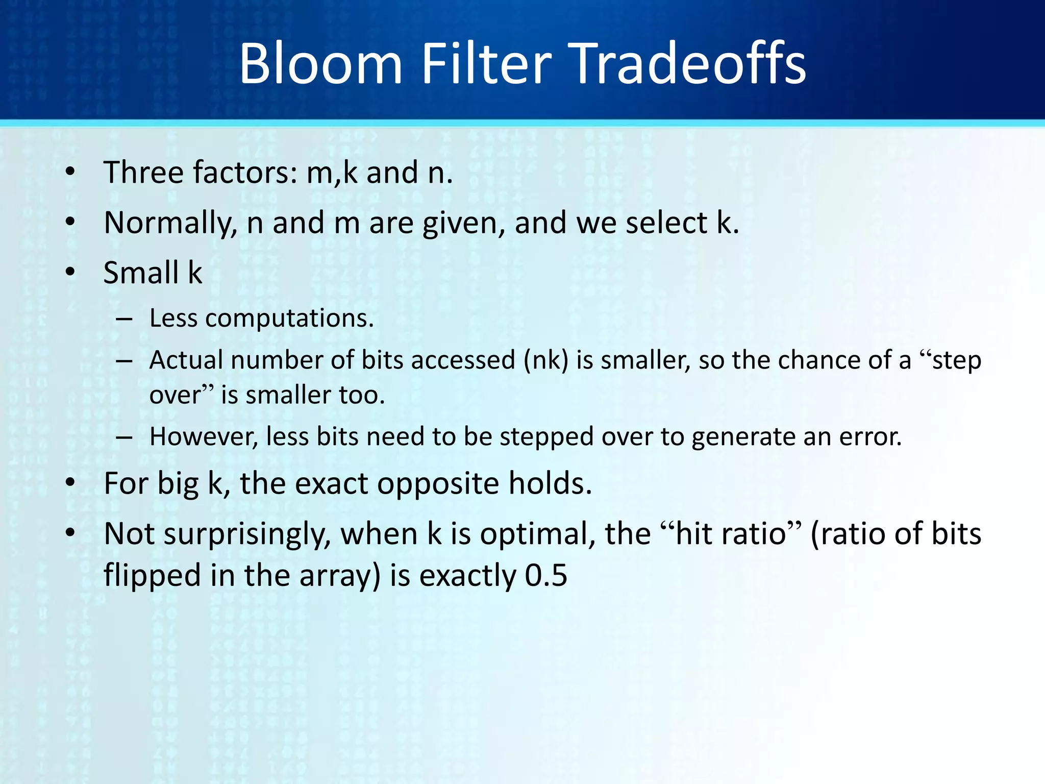 Bloom Filter Tradeoffs
• Three factors: m,k and n.
• Normally, n and m are given, and we select k.
• Small k
– Less computations.
– Actual number of bits accessed (nk) is smaller, so the chance of a “step
over” is smaller too.
– However, less bits need to be stepped over to generate an error.
• For big k, the exact opposite holds.
• Not surprisingly, when k is optimal, the “hit ratio” (ratio of bits
flipped in the array) is exactly 0.5
 