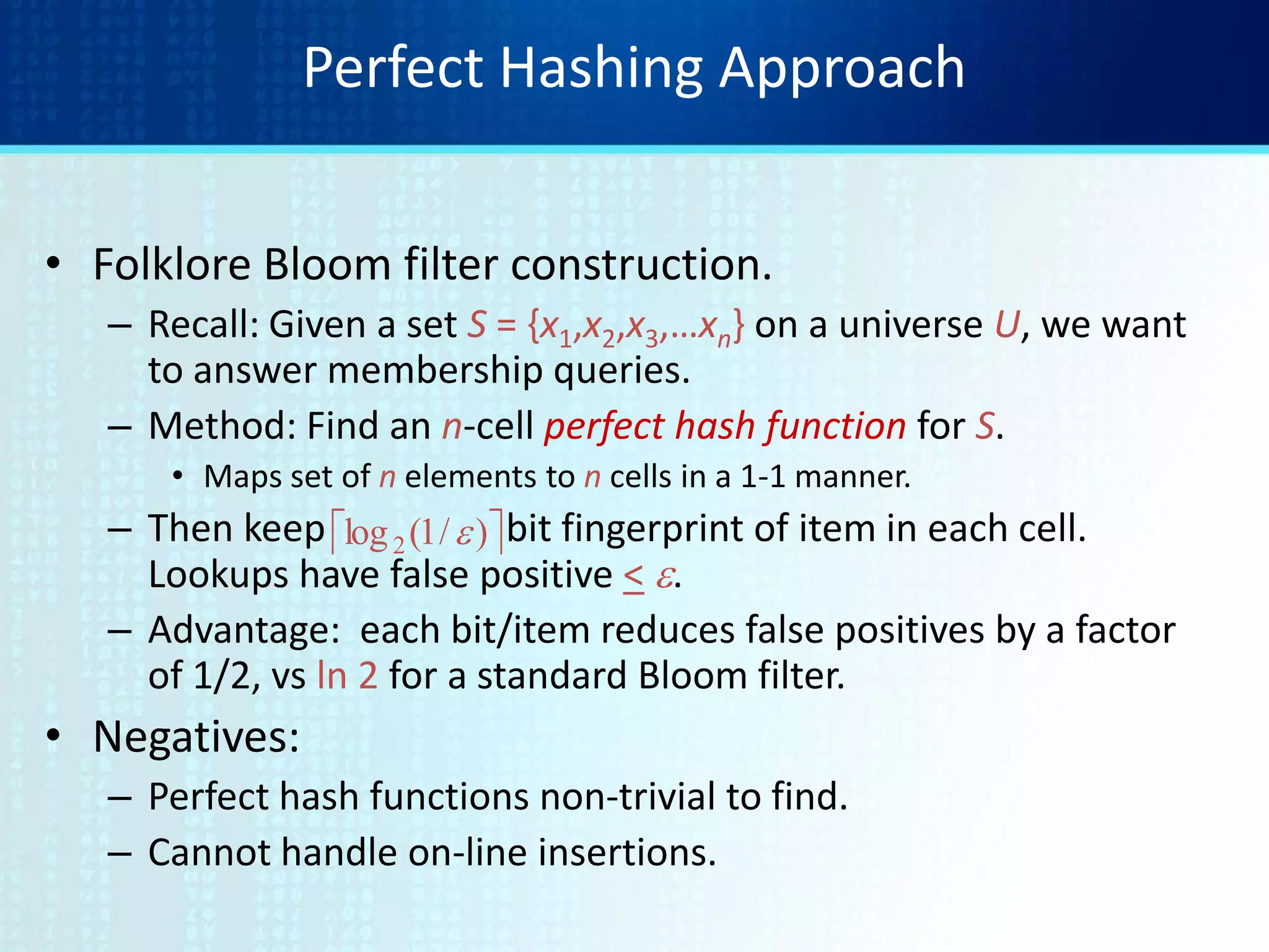 Perfect Hashing Approach
• Folklore Bloom filter construction.
– Recall: Given a set S = {x1,x2,x3,…xn} on a universe U, we want
to answer membership queries.
– Method: Find an n-cell perfect hash function for S.
• Maps set of n elements to n cells in a 1-1 manner.
– Then keep bit fingerprint of item in each cell.
Lookups have false positive < e.
– Advantage: each bit/item reduces false positives by a factor
of 1/2, vs ln 2 for a standard Bloom filter.
• Negatives:
– Perfect hash functions non-trivial to find.
– Cannot handle on-line insertions.
 )/1(log2 e
 