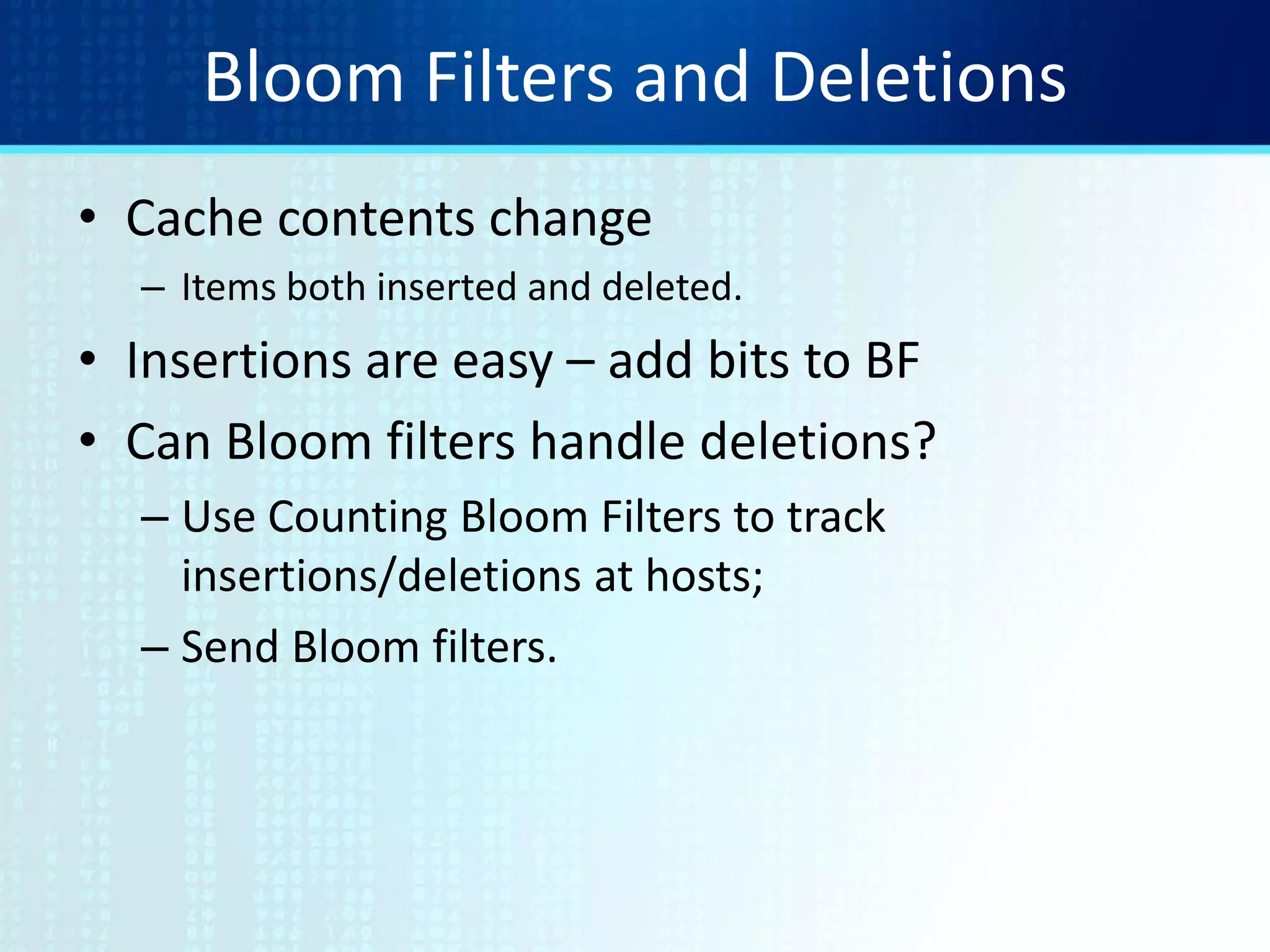 Bloom Filters and Deletions
• Cache contents change
– Items both inserted and deleted.
• Insertions are easy – add bits to BF
• Can Bloom filters handle deletions?
– Use Counting Bloom Filters to track
insertions/deletions at hosts;
– Send Bloom filters.
 
