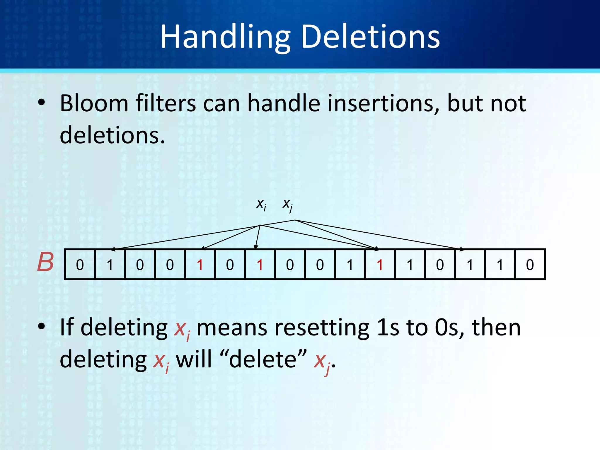 Handling Deletions
• Bloom filters can handle insertions, but not
deletions.
• If deleting xi means resetting 1s to 0s, then
deleting xi will “delete” xj.
0 1 0 0 1 0 1 0 0 1 1 1 0 1 1 0B
xi xj
 