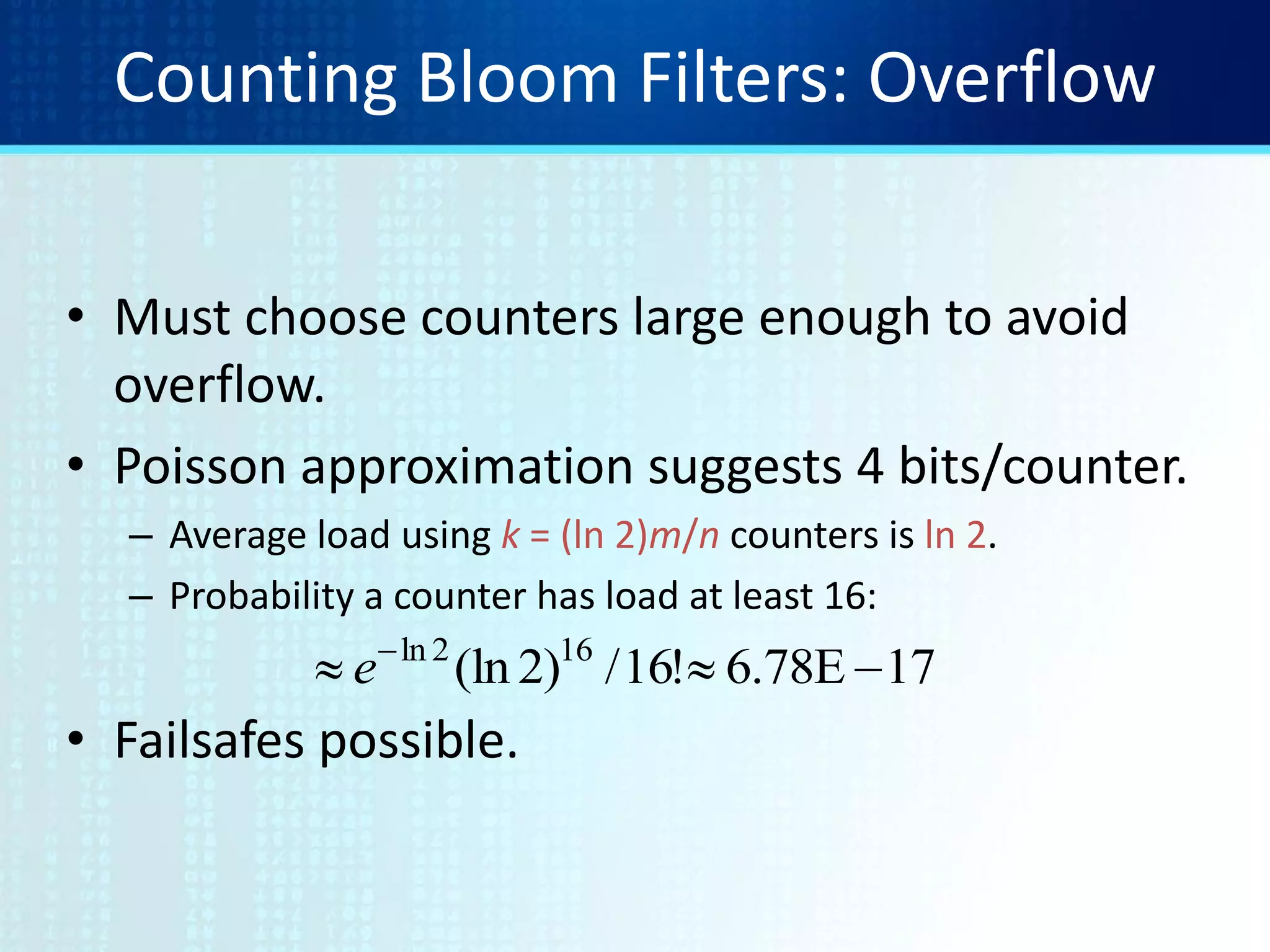 Counting Bloom Filters: Overflow
• Must choose counters large enough to avoid
overflow.
• Poisson approximation suggests 4 bits/counter.
– Average load using k = (ln 2)m/n counters is ln 2.
– Probability a counter has load at least 16:
• Failsafes possible.
17E78.6!16/)2(ln 162ln
 
e
 