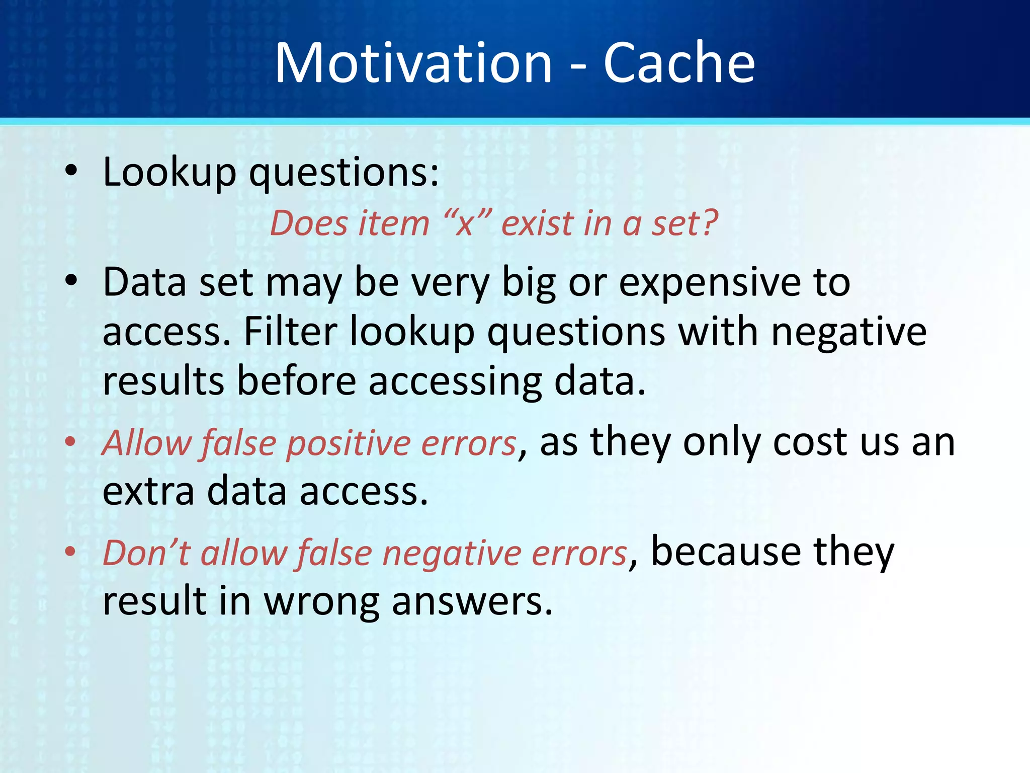 Motivation - Cache
• Lookup questions:
Does item “x” exist in a set?
• Data set may be very big or expensive to
access. Filter lookup questions with negative
results before accessing data.
• Allow false positive errors, as they only cost us an
extra data access.
• Don’t allow false negative errors, because they
result in wrong answers.
 
