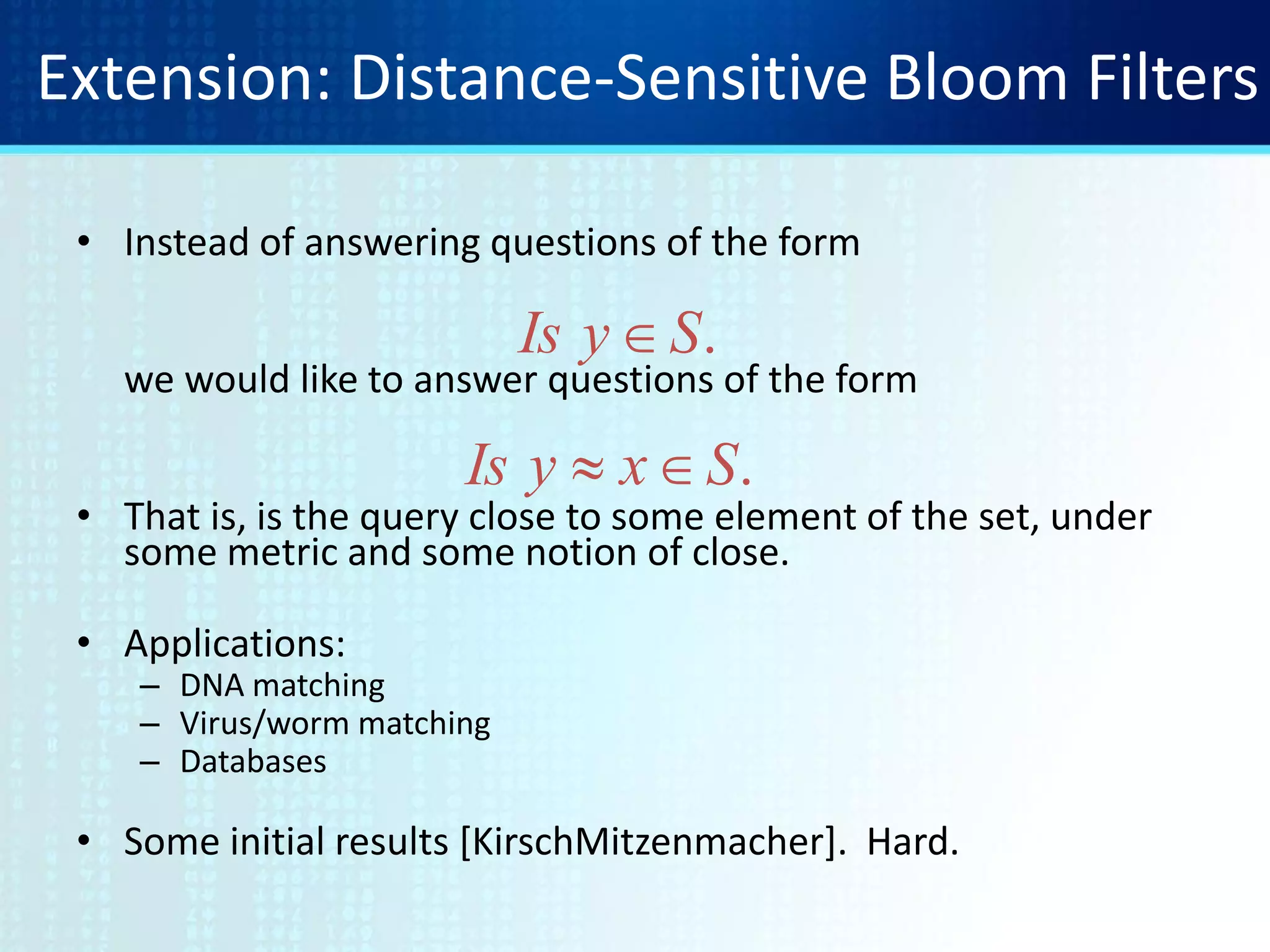 Extension: Distance-Sensitive Bloom Filters
• Instead of answering questions of the form
we would like to answer questions of the form
• That is, is the query close to some element of the set, under
some metric and some notion of close.
• Applications:
– DNA matching
– Virus/worm matching
– Databases
• Some initial results [KirschMitzenmacher]. Hard.
.SyIs 
.SxyIs 
 
