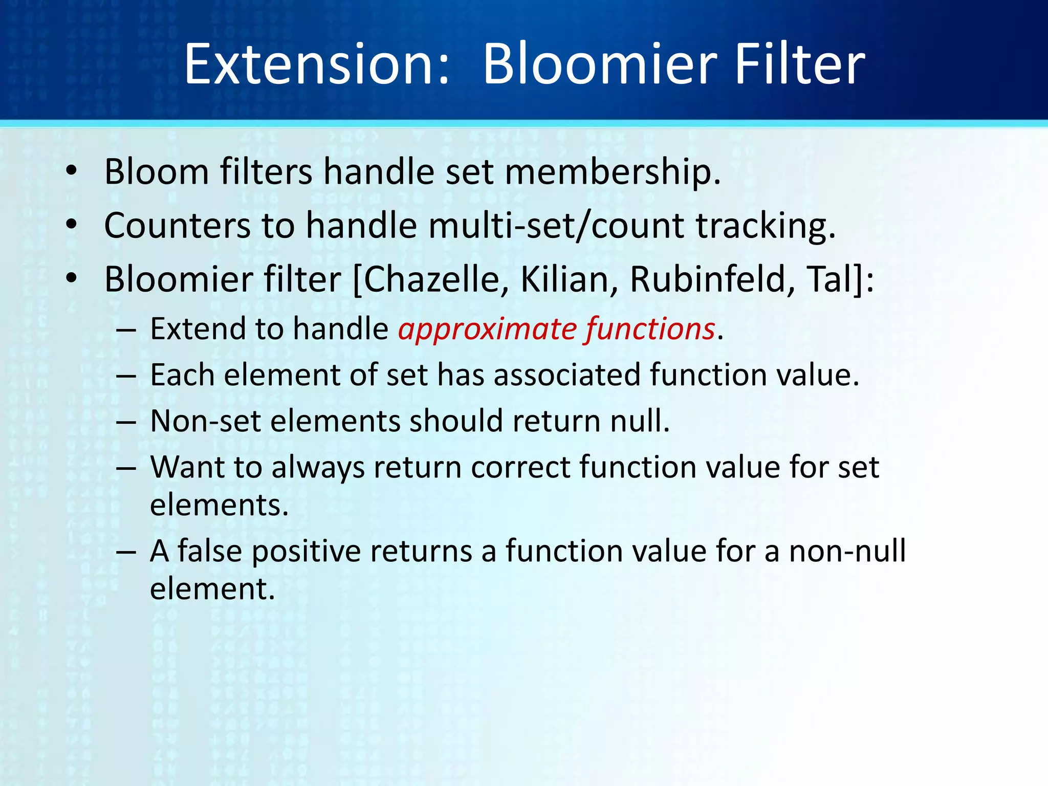Extension: Bloomier Filter
• Bloom filters handle set membership.
• Counters to handle multi-set/count tracking.
• Bloomier filter [Chazelle, Kilian, Rubinfeld, Tal]:
– Extend to handle approximate functions.
– Each element of set has associated function value.
– Non-set elements should return null.
– Want to always return correct function value for set
elements.
– A false positive returns a function value for a non-null
element.
 