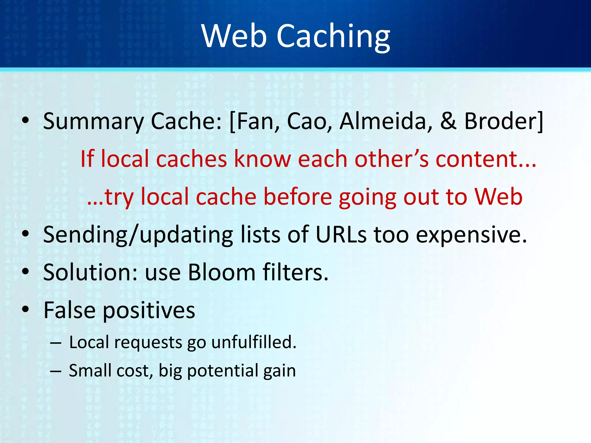 Web Caching
• Summary Cache: [Fan, Cao, Almeida, & Broder]
If local caches know each other’s content...
…try local cache before going out to Web
• Sending/updating lists of URLs too expensive.
• Solution: use Bloom filters.
• False positives
– Local requests go unfulfilled.
– Small cost, big potential gain
 