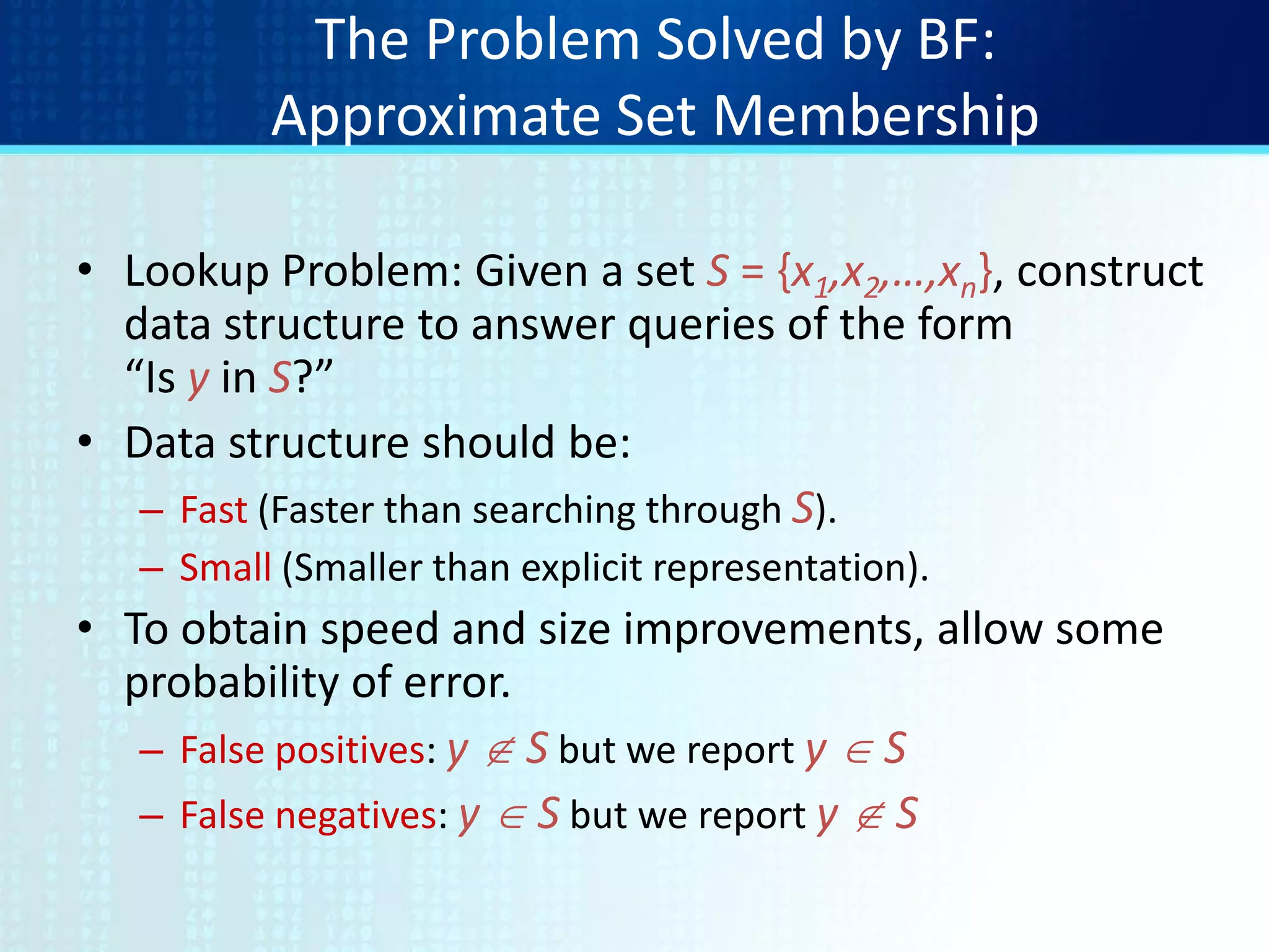 The Problem Solved by BF:
Approximate Set Membership
• Lookup Problem: Given a set S = {x1,x2,…,xn}, construct
data structure to answer queries of the form
“Is y in S?”
• Data structure should be:
– Fast (Faster than searching through S).
– Small (Smaller than explicit representation).
• To obtain speed and size improvements, allow some
probability of error.
– False positives: y  S but we report y  S
– False negatives: y  S but we report y  S
 