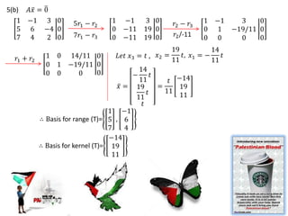 5(b)   𝐴𝑥 = 0
   1   −1 3 0          5𝑟1 − 𝑟2     1 −1   3 0           𝑟2 − 𝑟3    1 −1  3    0
   5    6 −4 0                      0 −11 19 0                      0 1 −19/11 0
   7    4    2 0       7𝑟1 − 𝑟3     0 −11 19 0            𝑟2 /-11   0 0   0    0
                                                         19           14
   𝑟1 + 𝑟2     1   0 14/11 0         𝐿𝑒𝑡 𝑥3 = 𝑡 , 𝑥2 =      𝑡, 𝑥1 = −    𝑡
                                                         11           11
               0   1 −19/11 0
                            0                 14
               0   0   0                    −      𝑡
                                              11        𝑡 −14
                                        𝑥 = 19       =     19
                                                 𝑡     11
                                             11            11
                                               𝑡
                                     1 −1
             ∴ Basis for range (T)= 5 , 6
                                     7    4
                                     −14
             ∴ Basis for kernel (T)= 19
                                      11
 