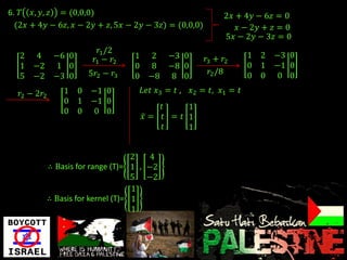 6. 𝑇 𝑥, 𝑦, 𝑧 = (0,0,0)                                           2𝑥 + 4𝑦 − 6𝑧 = 0
  (2𝑥 + 4𝑦 − 6𝑧, 𝑥 − 2𝑦 + 𝑧, 5𝑥 − 2𝑦 − 3𝑧) = (0,0,0)                𝑥 − 2𝑦 + 𝑧 = 0
                                                                 5𝑥 − 2𝑦 − 3𝑧 = 0
                            𝑟1 /2
   2    4      −6 0       𝑟1 − 𝑟2    1      2    −3 0       𝑟3 + 𝑟2      1   2   −3 0
   1   −2      1 0                   0      8    −8 0                    0   1   −1 0
                        5𝑟2 − 𝑟3                              𝑟2 /8      0   0    0 0
   5   −2      −3 0                  0     −8     8 0

   𝑟2 − 2𝑟2       1 0    −1 0            𝐿𝑒𝑡 𝑥3 = 𝑡 ,   𝑥2 = 𝑡, 𝑥1 = 𝑡
                  0 1    −1 0
                                            𝑡     1
                  0 0     0 0
                                         𝑥= 𝑡 = 𝑡 1
                                             𝑡    1


                                      2   4
              ∴ Basis for range (T)= 1 , −2
                                      5 −2
                                      1
              ∴ Basis for kernel (T)= 1
                                      1
 