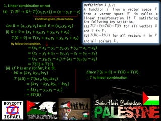 1. Linear combination or not
(a) 𝛵: ℛ 3 → ℛ 2 ; 𝛵 𝑥, 𝑦, 𝑧 = (𝑥 − 𝑦, 𝑦 − 𝑧)
                       Condition given, please follow

  𝐿𝑒𝑡 𝑢 = 𝑥1 , 𝑦1 , 𝑧1 𝑎𝑛𝑑 𝑣 = 𝑥2 , 𝑦2 , 𝑧2
 (i) 𝑢 + 𝑣 = 𝑥1 + 𝑥2 , 𝑦1 + 𝑦2 , 𝑧1 + 𝑧2
     𝛵 𝑢 + 𝑣 = 𝛵 𝑥1 + 𝑥2 , 𝑦1 + 𝑦2 , 𝑧1 + 𝑧2
    By follow the condition,
                = 𝑥1 + 𝑥2 − 𝑦1 − 𝑦2 , 𝑦1 + 𝑦2 − 𝑧1 − 𝑧2
                = 𝑥1 − 𝑦1 + 𝑥2 − 𝑦2 , 𝑦1 − 𝑧1 + 𝑦2 − 𝑧2
                = 𝑥1 − 𝑦1 , 𝑦1 − 𝑧1 ) + (𝑥2 − 𝑦2 , 𝑦2 − 𝑧2
                = 𝛵(𝑢) + 𝛵(𝑣)
 (ii) 𝐼𝑓 𝑘 𝑖𝑠 𝑎𝑛𝑦 𝑠𝑐𝑎𝑙𝑎𝑟, 𝑘 ∈ ℜ,
       𝑘𝑢 = 𝑘𝑥1 , 𝑘𝑦1 , 𝑘𝑧1                           𝑆𝑖𝑛𝑐𝑒 𝛵 𝑢 + 𝑣 = 𝛵 𝑢 + 𝛵 𝑣 ,
        𝛵 (𝑘𝑢) = 𝛵 𝑘𝑥1 , 𝑘𝑦1 , 𝑘𝑧1                   ∴ 𝛵 is linear combination
               = 𝑘𝑥1 − 𝑘𝑦1 , 𝑘𝑦1 − 𝑘𝑧1
               = 𝑘 𝑥1 − 𝑦1 , 𝑦1 − 𝑧1
               = 𝑘𝛵(𝑢 )
 