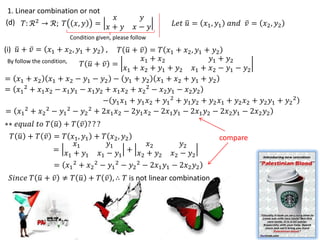 1. Linear combination or not
                                   𝑥          𝑦
(d) 𝛵: ℛ 2 → ℛ; 𝛵 𝑥, 𝑦 =                             𝐿𝑒𝑡 𝑢 = 𝑥1 , 𝑦1 𝑎𝑛𝑑 𝑣 = 𝑥2 , 𝑦2
                                  𝑥+ 𝑦       𝑥− 𝑦
                    Condition given, please follow

(i) 𝑢 + 𝑣 = 𝑥1 + 𝑥2 , 𝑦1 + 𝑦2 ,    𝛵 𝑢 + 𝑣 = 𝛵 𝑥1 + 𝑥2 , 𝑦1 + 𝑦2
                                          𝑥 + 𝑥                 𝑦1 + 𝑦2
By follow the condition,
                         𝛵 𝑢 + 𝑣 = 𝑥 + 𝑥1 + 𝑦2 + 𝑦         𝑥1 + 𝑥2 − 𝑦1 − 𝑦2
                                      1    2    1      2
= 𝑥1 + 𝑥2 𝑥1 + 𝑥2 − 𝑦1 − 𝑦2 − 𝑦1 + 𝑦2 𝑥1 + 𝑥2 + 𝑦1 + 𝑦2
= 𝑥1 2 + 𝑥1 𝑥2 − 𝑥1 𝑦1 − 𝑥1 𝑦2 + 𝑥1 𝑥2 + 𝑥2 2 − 𝑥2 𝑦1 − 𝑥2 𝑦2
                               − 𝑦1 𝑥1 + 𝑦1 𝑥2 + 𝑦1 2 + 𝑦1 𝑦2 + 𝑦2 𝑥1 + 𝑦2 𝑥2 + 𝑦2 𝑦1 + 𝑦2 2
= 𝑥1 2 + 𝑥2 2 − 𝑦1 2 − 𝑦2 2 + 2𝑥1 𝑥2 − 2𝑦1 𝑥2 − 2𝑥1 𝑦1 − 2𝑥1 𝑦2 − 2𝑥2 𝑦1 − 2𝑥2 𝑦2
∗∗ 𝑒𝑞𝑢𝑎𝑙 𝑡𝑜 𝛵 𝑢 + 𝛵 𝑣 ? ? ?
  𝛵 𝑢 + 𝛵 𝑣 = 𝛵 𝑥1 , 𝑦1 + 𝛵 𝑥2 , 𝑦2                                compare
                 𝑥1         𝑦1         𝑥2               𝑦2
            = 𝑥 + 𝑦      𝑥1 − 𝑦1  + 𝑥 + 𝑦            𝑥2 − 𝑦2
               1      1              2    2
               = 𝑥1 2 + 𝑥2 2 − 𝑦1 2 − 𝑦2 2 − 2𝑥1 𝑦1 − 2𝑥2 𝑦2
 𝑆𝑖𝑛𝑐𝑒 𝛵 𝑢 + 𝑣 ≠ 𝛵 𝑢 + 𝛵 𝑣 , ∴ 𝛵 is not linear combination
 