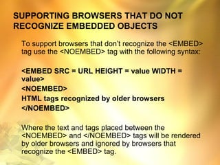 SUPPORTING BROWSERS THAT DO NOT
RECOGNIZE EMBEDDED OBJECTS
To support browsers that don’t recognize the <EMBED>
tag use the <NOEMBED> tag with the following syntax:
<EMBED SRC = URL HEIGHT = value WIDTH =
value>
<NOEMBED>
HTML tags recognized by older browsers
</NOEMBED>
Where the text and tags placed between the
<NOEMBED> and </NOEMBED> tags will be rendered
by older browsers and ignored by browsers that
recognize the <EMBED> tag.
 