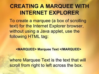 CREATING A MARQUEE WITH
INTERNET EXPLORER
To create a marquee (a box of scrolling
text) for the Internet Explorer browser,
without using a Java applet, use the
following HTML tag:
<MARQUEE> Marquee Text </MARQUEE>
where Marquee Text is the text that will
scroll from right to left across the box.
 