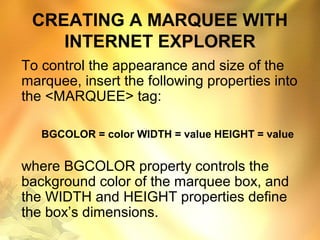 CREATING A MARQUEE WITH
INTERNET EXPLORER
To control the appearance and size of the
marquee, insert the following properties into
the <MARQUEE> tag:
BGCOLOR = color WIDTH = value HEIGHT = value
where BGCOLOR property controls the
background color of the marquee box, and
the WIDTH and HEIGHT properties define
the box’s dimensions.
 