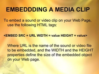 EMBEDDDING A MEDIA CLIP
To embed a sound or video clip on your Web Page,
use the following HTML tags:
<EMBED SRC = URL WIDTH = value HEIGHT = value>
Where URL is the name of the sound or video file
to be embedded, and the WIDTH and the HEIGHT
properties define the size of the embedded object
on your Web page.
 