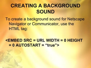 CREATING A BACKGROUND
SOUND
To create a background sound for Netscape
Navigator or Communicator, use the
HTML tag:
<EMBED SRC = URL WIDTH = 0 HEIGHT
= 0 AUTOSTART = “true”>
 
