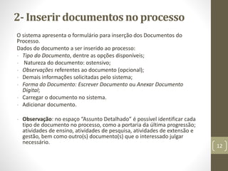 2- Inserir documentos no processo
O sistema apresenta o formulário para inserção dos Documentos do
Processo.
Dados do documento a ser inserido ao processo:
- Tipo do Documento, dentre as opções disponíveis;
- Natureza do documento: ostensivo;
- Observações referentes ao documento (opcional);
- Demais informações solicitadas pelo sistema;
- Forma do Documento: Escrever Documento ou Anexar Documento
Digital;
- Carregar o documento no sistema.
- Adicionar documento.
- Observação: no espaço “Assunto Detalhado” é possível identificar cada
tipo de documento no processo, como a portaria da última progressão;
atividades de ensino, atividades de pesquisa, atividades de extensão e
gestão, bem como outro(s) documento(s) que o interessado julgar
necessário.
12
 