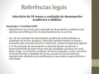Referências legais
Interstício de 24 meses e avaliação de desempenho
acadêmico e didático
Resolução n° 011/2013-CEPE
• Regulamenta as normas para avaliação de desempenho acadêmico dos
docentes da UFRR para fins de desenvolvimento na carreira.
• Art. 10. Na avaliação do desempenho acadêmico serão avaliadas as
atividades de ensino, pesquisa, extensão e gestão listadas no Anexo I,
realizadas pelo docente durante o interstício, conforme legislação vigente.
• § 1º Na avaliação de desempenho o docente deverá comprovar o
desenvolvimento de pelo menos três das atividades previstas no caput
deste artigo, no interstício avaliado, de forma integrada, sendo uma delas
necessariamente a atividade de ensino, exceto no caso do docente
regularmente afastado para qualificação ou que exerça cargo de Reitor e
Vice-Reitor.
2
 
