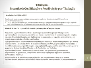 Titulação–
IncentivoàQualificaçãoeRetribuiçãoporTitulação
Nota Técnica SEI nº 13/2019/CGCAR ASSES/CGCAR/DESEN/SGP/SEDGG-ME
Requerer o pagamento de Incentivo à Qualificação ou de Retribuição por Titulação com a
apresentação de comprovante provisório, que ateste o atendimento de todos os requisitos exigidos
no procedimento de titulação, este órgão central passa a adotar os seguintes entendimentos em
relação à concessão das referidas gratificações:
a) a apresentação de documento formal expedido pela instituição de ensino responsável, que declare
expressamente a conclusão efetiva de curso reconhecido pelo MEC, a aprovação do interessado e a
inexistência de qualquer pendência para a aquisição da titulação, qualifica o servidor para requerer o
pagamento de Incentivo à Qualificação ou de Retribuição por Titulação;
b) a fim de resguardar a Administração Pública, deverá ser apresentado, juntamente ao
requerimento da gratificação, comprovante de início de expedição e registro do respectivo
certificado ou diploma; e
c) o termo inicial de pagamento das gratificações por titulação se dará a partir da data de
apresentação do respectivo requerimento, desde que sejam atendidas todas as condições exigidas.
Resolução n° 011/2013-CEPE
Regulamenta as normas para avaliação de desempenho acadêmico dos docentes da UFRR para fins de
desenvolvimento na carreira.
• Art. 7° Para fins dessa resolução, considera-se documentação comprobatória o certificado de titulação expedido
pela instituição de ensino ou declaração de entrega da versão final da tese ou dissertação.
4
 