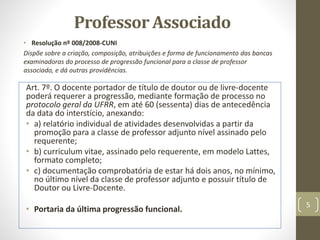 Professor Associado
• Resolução nº 008/2008-CUNI
Dispõe sobre a criação, composição, atribuições e forma de funcionamento das bancas
examinadoras do processo de progressão funcional para a classe de professor
associado, e dá outras providências.
Art. 7º. O docente portador de título de doutor ou de livre-docente
poderá requerer a progressão, mediante formação de processo no
protocolo geral da UFRR, em até 60 (sessenta) dias de antecedência
da data do interstício, anexando:
• a) relatório individual de atividades desenvolvidas a partir da
promoção para a classe de professor adjunto nível assinado pelo
requerente;
• b) curriculum vitae, assinado pelo requerente, em modelo Lattes,
formato completo;
• c) documentação comprobatória de estar há dois anos, no mínimo,
no último nível da classe de professor adjunto e possuir título de
Doutor ou Livre-Docente.
• Portaria da última progressão funcional.
5
 