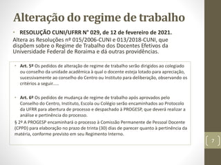 Alteração do regime de trabalho
• RESOLUÇÃO CUNI/UFRR N° 029, de 12 de fevereiro de 2021.
Altera as Resoluções nº 015/2006-CUNI e 013/2018-CUNI, que
dispõem sobre o Regime de Trabalho dos Docentes Efetivos da
Universidade Federal de Roraima e dá outras providências.
• Art. 5º Os pedidos de alteração de regime de trabalho serão dirigidos ao colegiado
ou conselho da unidade acadêmica à qual o docente esteja lotado para apreciação,
sucessivamente ao conselho do Centro ou Instituto para deliberação, observando os
critérios a seguir.....
• Art. 6º Os pedidos de mudança de regime de trabalho após aprovados pelo
Conselho do Centro, Instituto, Escola ou Colégio serão encaminhados ao Protocolo
da UFRR para abertura de processo e despachado à PROGESP, que deverá realizar a
análise e pertinência do processo.
§ 2º A PROGESP encaminhará o processo à Comissão Permanente de Pessoal Docente
(CPPD) para elaboração no prazo de trinta (30) dias de parecer quanto à pertinência da
matéria, conforme previsto em seu Regimento Interno.
7
 