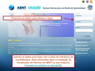 Preencha os dados para efetuar o login.
Solicite os dados para login com o setor de referência de
sua Biblioteca. Será necessário fazer a instalação do
Visualizador de Normas da ABNT na sua máquina.
Consulte os contatos no site da BU.
