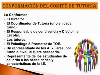 Lo Conforman:
 El Director
 El Coordinador de Tutoría (uno en cada
  turno)
 El Responsable de convivencia y Disciplina
  Escolar.
 Los tutores.
 El Psicólogo ó Promotor de TOE.
 Un representante de los Auxiliares, por
  turno o nivel, si fuere necesario.
 Representante de los estudiantes de
  acuerdo a las necesidades y
  características de la I.E.
 