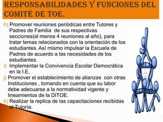 h) Promover reuniones periódicas entre Tutores y
    Padres de Familia de sus respectivas
    secciones(al menos 4 reuniones al año), para
    tratar temas relacionados con la orientación de los
    estudiantes. Así mismo impulsar la Escuela de
    Padres de acuerdo a las necesidades de los
    estudiantes.
i) Implementar la Convivencia Escolar Democrática
    en la I.E.
j) Promover el establecimiento de alianzas con otras
   Instituciones , tomando en cuenta que su labor
   debe adecuarse a la normatividad vigente y
   lineamientos de la DITOE.
k) Realizar la replica de las capacitaciones recibidas
    el Tutoría.
 