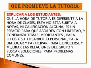 EXPLICAR A LOS ESTUDIANTES:
QUE LA HORA DE TUTORÍA ES DIFERENTE A LA
HORA DE CLASES, ESTA NO ESTA SUJETA A
NOTAS, NI CALIFICACIÓN ALGUNA, ES UN
ESPACIO PARA QUE ABORDEN CON LIBERTAD, Y
CONFIANZA TEMAS IMPORTANTES , PARA
ELLOS Y SU DESARROLLO PERSONAL, PARA
DIALOGAR Y PARTICIPAR, PARA CONOCERSE Y
MEJORAR LAS RELACIONES DEL GRUPO Y
BUSCAR SOLUCIONES PARA PROBLEMAS
COMUNES.
 