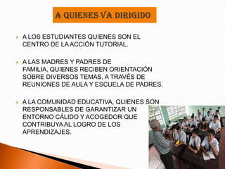    A LOS ESTUDIANTES QUIENES SON EL
    CENTRO DE LA ACCIÓN TUTORIAL.

   A LAS MADRES Y PADRES DE
    FAMILIA, QUIENES RECIBEN ORIENTACIÓN
    SOBRE DIVERSOS TEMAS, A TRAVÉS DE
    REUNIONES DE AULA Y ESCUELA DE PADRES.

   A LA COMUNIDAD EDUCATIVA, QUIENES SON
    RESPONSABLES DE GARANTIZAR UN
    ENTORNO CÁLIDO Y ACOGEDOR QUE
    CONTRIBUYA AL LOGRO DE LOS
    APRENDIZAJES.
 