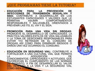    EDUCACIÓN     PARA      LA     PREVENCIÓN  DE
    INFECCIONES DE TRANSMISIÓN SEXUAL,VIH Y
    SIDA: CONTRIBUYE A DESARROLLAR EN LOS
    ESTUDIANTES CAPACIDADES Y VALORES QUE LE
    PERMITAN       ASUMIR         COMPORTAMIENTOS
    RESPONSABLES Y SALUDABLES, ORIENTADOS A
    PREVENIR LAS ITS, EL VIH Y EL SIDA.

   PROMOCIÓN PARA UNA VIDA SIN DROGAS:
    PROMUEVE EL DESARROLLO DE CAPACIDADES, LA
    PRÁCTICA VALORES,ESTILOS DE VIDA SALUDABLES
    Y LA TOMA DE DESICIONES RESPONSABLES PARA
    EVITAR Y/O RETRASAR DE EL CONSUMO DE
    DROGAS, ASÍ COMO PARA DISMINUIR RIESGOS O
    DAÑOS UNA VEZ OCURRIDO EL CONSUMO.

   EDUCACIÓN EN SEGURIDAD VIAL: CONTRIBUYE A
    FORTALECER A UNA CULTURAL VIAL QUE PERMITA
    LA              ADQUISICIÓN              DE
    CONOCIMIENTOS, CAPACIDADES Y ACTITUDES, QUE
    FAVOREZCAN EL CUMPLIMIENTO DE LAS NORMAS
    DE TRÁNSITO, A FIN DE DESARROLLAR EL VALOR
    DEL RESPETO A LA VIDA Y LA SEGURIDAD VIAL
    COMO BIEN COMÚN.
 