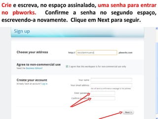 Crie e escreva, no espaço assinalado, uma senha para entrar
no pbworks. Confirme a senha no segundo espaço,
escrevendo-a novamente. Clique em Next para seguir.
 