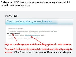 O clique em NEXT leva a uma página onde avisam que um mail foi
enviado para seu endereço.




     Aqui aparece seu email




   Veja se o endereço que você forneceu ao pbworks está correto.
   Caso você tenha escrito o email de modo incorreto, clique aqui e
   arrume. Vá até sua caixa postal para verificar se o mail chegou!
 