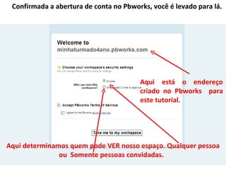 Confirmada a abertura de conta no Pbworks, você é levado para lá.




                                        Aqui está o endereço
                                        criado no Pbworks para
                                        este tutorial.




Aqui determinamos quem pode VER nosso espaço. Qualquer pessoa
               ou Somente pessoas convidadas.
 
