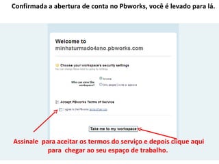 Confirmada a abertura de conta no Pbworks, você é levado para lá.




Assinale para aceitar os termos do serviço e depois clique aqui
           para chegar ao seu espaço de trabalho.
 