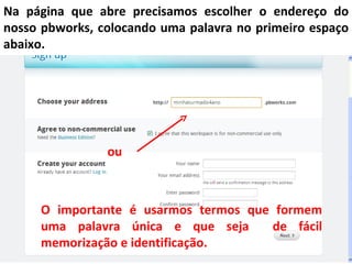 Na página que abre precisamos escolher o endereço do
nosso pbworks, colocando uma palavra no primeiro espaço
abaixo.




                ou



     O importante é usarmos termos que formem
     uma palavra única e que seja     de fácil
     memorização e identificação.
 
