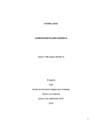 1
TUTORIAL ACCES
LEONCIO SANTILLANA AGUDELO
Asesor: Dilly Dagnis Montes R
Envigado
Cefit
Centro de formación integral para el trabajo
Técnico en sistemas
jueves 8 de septiembre 2016
2016
 