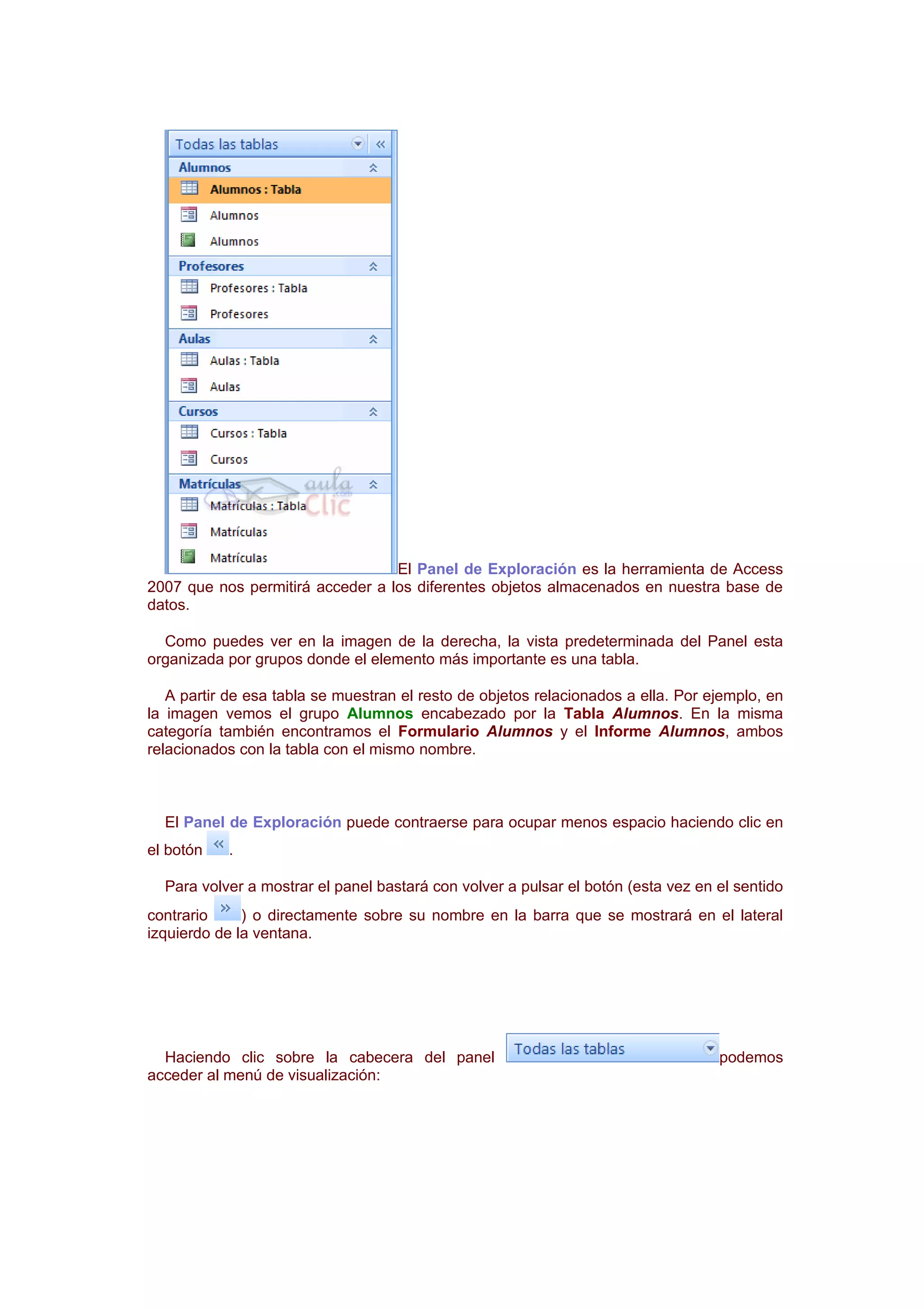 El Panel de Exploración es la herramienta de Access
2007 que nos permitirá acceder a los diferentes objetos almacenados en nuestra base de
datos.

  Como puedes ver en la imagen de la derecha, la vista predeterminada del Panel esta
organizada por grupos donde el elemento más importante es una tabla.

   A partir de esa tabla se muestran el resto de objetos relacionados a ella. Por ejemplo, en
la imagen vemos el grupo Alumnos encabezado por la Tabla Alumnos. En la misma
categoría también encontramos el Formulario Alumnos y el Informe Alumnos, ambos
relacionados con la tabla con el mismo nombre.



  El Panel de Exploración puede contraerse para ocupar menos espacio haciendo clic en
el botón   .

  Para volver a mostrar el panel bastará con volver a pulsar el botón (esta vez en el sentido
contrario     ) o directamente sobre su nombre en la barra que se mostrará en el lateral
izquierdo de la ventana.




  Haciendo clic sobre la cabecera del panel                                        podemos
acceder al menú de visualización:
 