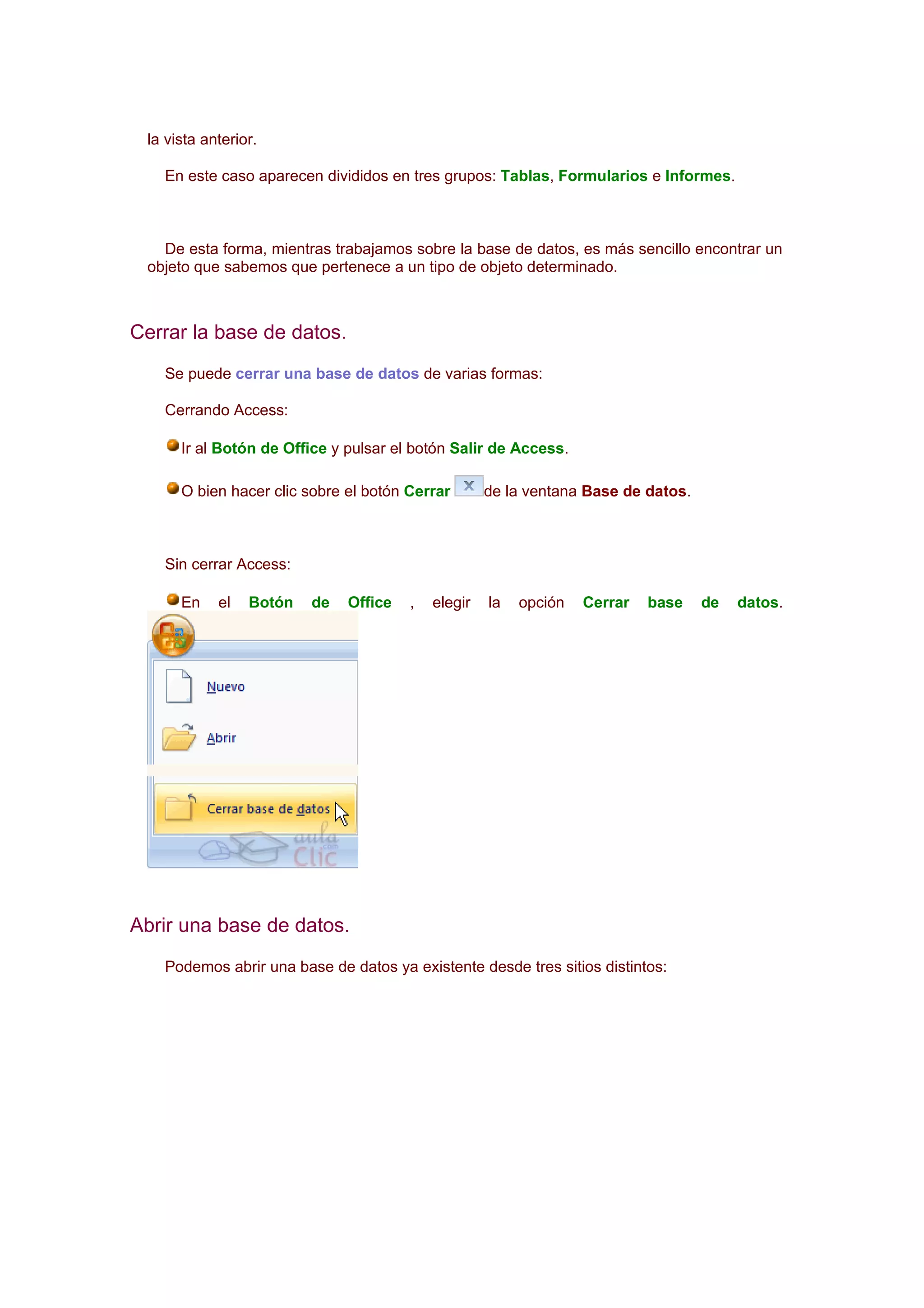 la vista anterior.

   En este caso aparecen divididos en tres grupos: Tablas, Formularios e Informes.



   De esta forma, mientras trabajamos sobre la base de datos, es más sencillo encontrar un
 objeto que sabemos que pertenece a un tipo de objeto determinado.



Cerrar la base de datos.
   Se puede cerrar una base de datos de varias formas:

   Cerrando Access:

      Ir al Botón de Office y pulsar el botón Salir de Access.

      O bien hacer clic sobre el botón Cerrar       de la ventana Base de datos.



   Sin cerrar Access:

      En    el   Botón   de   Office   ,   elegir   la   opción   Cerrar   base    de   datos.




Abrir una base de datos.
   Podemos abrir una base de datos ya existente desde tres sitios distintos:
 