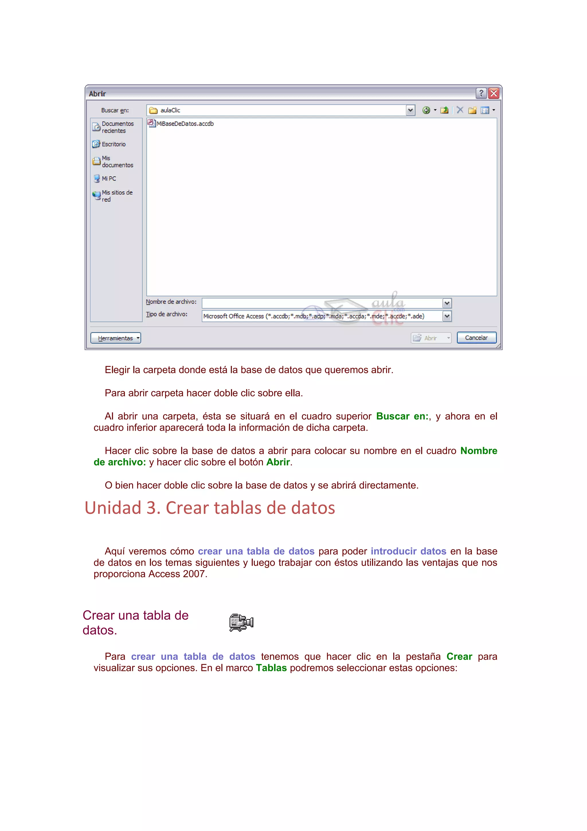 Elegir la carpeta donde está la base de datos que queremos abrir.

   Para abrir carpeta hacer doble clic sobre ella.

   Al abrir una carpeta, ésta se situará en el cuadro superior Buscar en:, y ahora en el
 cuadro inferior aparecerá toda la información de dicha carpeta.

   Hacer clic sobre la base de datos a abrir para colocar su nombre en el cuadro Nombre
 de archivo: y hacer clic sobre el botón Abrir.

   O bien hacer doble clic sobre la base de datos y se abrirá directamente.

Unidad 3. Crear tablas de datos

   Aquí veremos cómo crear una tabla de datos para poder introducir datos en la base
 de datos en los temas siguientes y luego trabajar con éstos utilizando las ventajas que nos
 proporciona Access 2007.



Crear una tabla de
datos.
    Para crear una tabla de datos tenemos que hacer clic en la pestaña Crear para
 visualizar sus opciones. En el marco Tablas podremos seleccionar estas opciones:
 