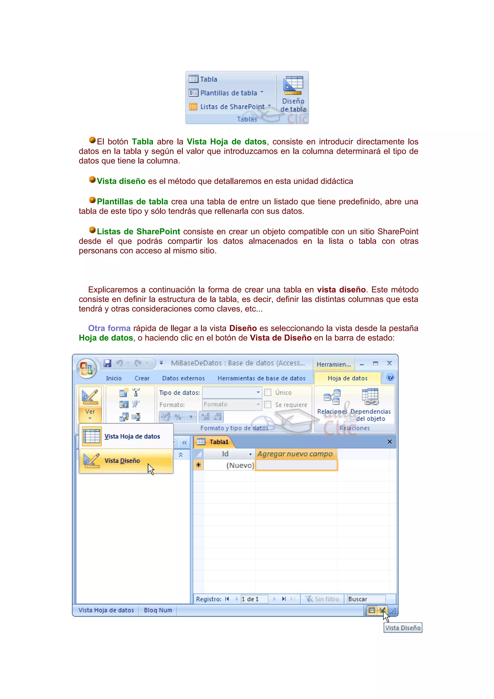 El botón Tabla abre la Vista Hoja de datos, consiste en introducir directamente los
datos en la tabla y según el valor que introduzcamos en la columna determinará el tipo de
datos que tiene la columna.

     Vista diseño es el método que detallaremos en esta unidad didáctica

     Plantillas de tabla crea una tabla de entre un listado que tiene predefinido, abre una
tabla de este tipo y sólo tendrás que rellenarla con sus datos.

    Listas de SharePoint consiste en crear un objeto compatible con un sitio SharePoint
desde el que podrás compartir los datos almacenados en la lista o tabla con otras
personans con acceso al mismo sitio.



   Explicaremos a continuación la forma de crear una tabla en vista diseño. Este método
consiste en definir la estructura de la tabla, es decir, definir las distintas columnas que esta
tendrá y otras consideraciones como claves, etc...

  Otra forma rápida de llegar a la vista Diseño es seleccionando la vista desde la pestaña
Hoja de datos, o haciendo clic en el botón de Vista de Diseño en la barra de estado:
 