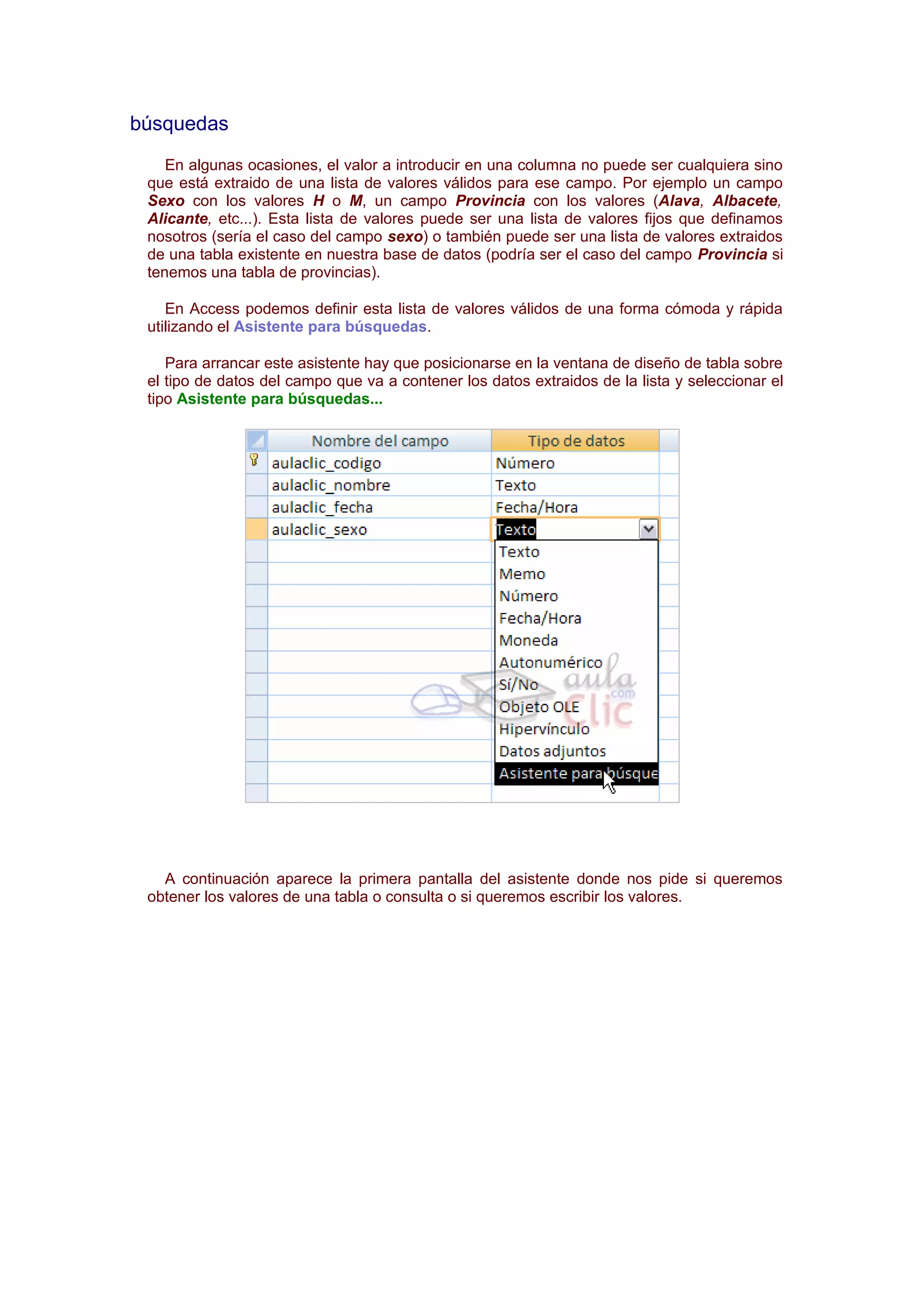 búsquedas
    En algunas ocasiones, el valor a introducir en una columna no puede ser cualquiera sino
 que está extraido de una lista de valores válidos para ese campo. Por ejemplo un campo
 Sexo con los valores H o M, un campo Provincia con los valores (Alava, Albacete,
 Alicante, etc...). Esta lista de valores puede ser una lista de valores fijos que definamos
 nosotros (sería el caso del campo sexo) o también puede ser una lista de valores extraidos
 de una tabla existente en nuestra base de datos (podría ser el caso del campo Provincia si
 tenemos una tabla de provincias).

    En Access podemos definir esta lista de valores válidos de una forma cómoda y rápida
 utilizando el Asistente para búsquedas.

    Para arrancar este asistente hay que posicionarse en la ventana de diseño de tabla sobre
 el tipo de datos del campo que va a contener los datos extraidos de la lista y seleccionar el
 tipo Asistente para búsquedas...




   A continuación aparece la primera pantalla del asistente donde nos pide si queremos
 obtener los valores de una tabla o consulta o si queremos escribir los valores.
 