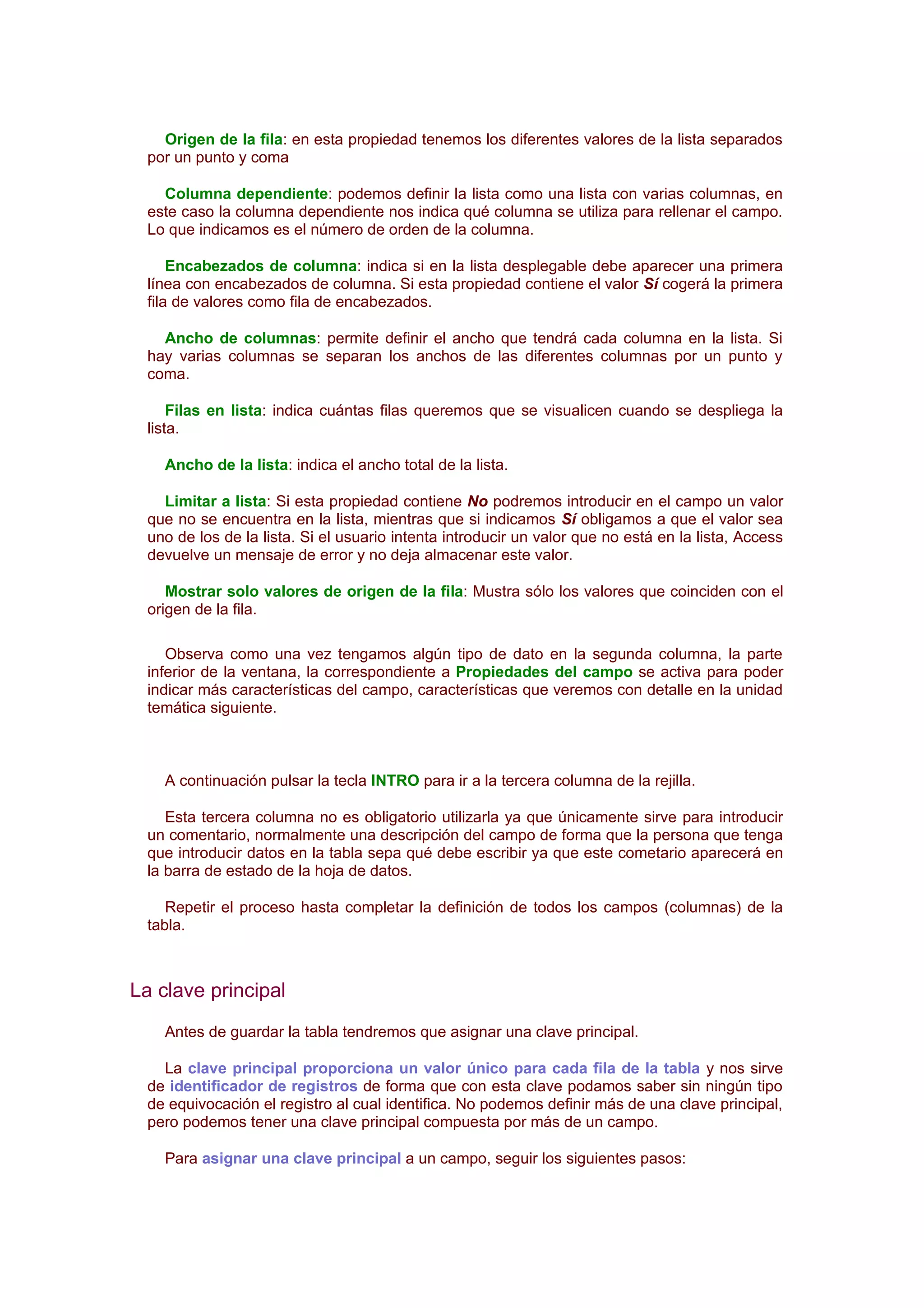 Origen de la fila: en esta propiedad tenemos los diferentes valores de la lista separados
  por un punto y coma

    Columna dependiente: podemos definir la lista como una lista con varias columnas, en
  este caso la columna dependiente nos indica qué columna se utiliza para rellenar el campo.
  Lo que indicamos es el número de orden de la columna.

      Encabezados de columna: indica si en la lista desplegable debe aparecer una primera
  línea con encabezados de columna. Si esta propiedad contiene el valor Sí cogerá la primera
  fila de valores como fila de encabezados.

    Ancho de columnas: permite definir el ancho que tendrá cada columna en la lista. Si
  hay varias columnas se separan los anchos de las diferentes columnas por un punto y
  coma.

      Filas en lista: indica cuántas filas queremos que se visualicen cuando se despliega la
  lista.

    Ancho de la lista: indica el ancho total de la lista.

    Limitar a lista: Si esta propiedad contiene No podremos introducir en el campo un valor
  que no se encuentra en la lista, mientras que si indicamos Sí obligamos a que el valor sea
  uno de los de la lista. Si el usuario intenta introducir un valor que no está en la lista, Access
  devuelve un mensaje de error y no deja almacenar este valor.

     Mostrar solo valores de origen de la fila: Mustra sólo los valores que coinciden con el
  origen de la fila.

     Observa como una vez tengamos algún tipo de dato en la segunda columna, la parte
  inferior de la ventana, la correspondiente a Propiedades del campo se activa para poder
  indicar más características del campo, características que veremos con detalle en la unidad
  temática siguiente.



    A continuación pulsar la tecla INTRO para ir a la tercera columna de la rejilla.

     Esta tercera columna no es obligatorio utilizarla ya que únicamente sirve para introducir
  un comentario, normalmente una descripción del campo de forma que la persona que tenga
  que introducir datos en la tabla sepa qué debe escribir ya que este cometario aparecerá en
  la barra de estado de la hoja de datos.

     Repetir el proceso hasta completar la definición de todos los campos (columnas) de la
  tabla.



La clave principal
    Antes de guardar la tabla tendremos que asignar una clave principal.

    La clave principal proporciona un valor único para cada fila de la tabla y nos sirve
  de identificador de registros de forma que con esta clave podamos saber sin ningún tipo
  de equivocación el registro al cual identifica. No podemos definir más de una clave principal,
  pero podemos tener una clave principal compuesta por más de un campo.

    Para asignar una clave principal a un campo, seguir los siguientes pasos:
 