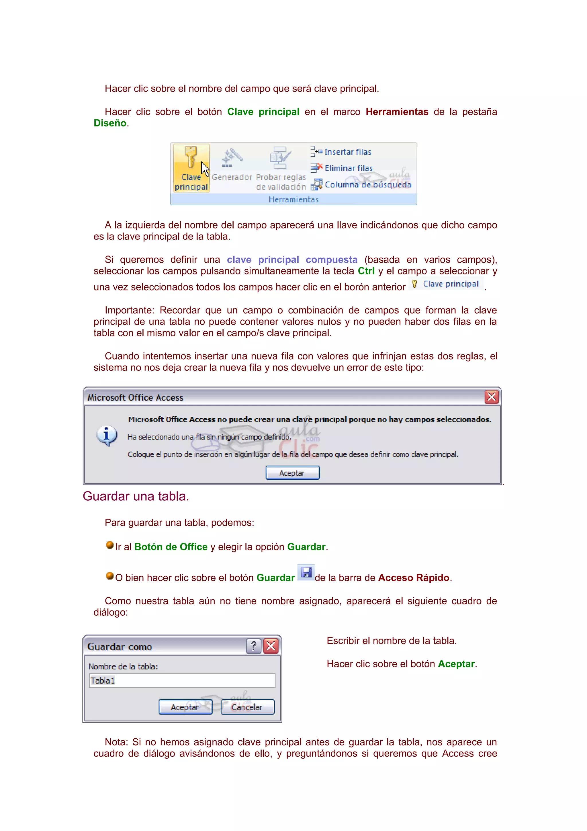 Hacer clic sobre el nombre del campo que será clave principal.

   Hacer clic sobre el botón Clave principal en el marco Herramientas de la pestaña
 Diseño.




   A la izquierda del nombre del campo aparecerá una llave indicándonos que dicho campo
 es la clave principal de la tabla.

   Si queremos definir una clave principal compuesta (basada en varios campos),
 seleccionar los campos pulsando simultaneamente la tecla Ctrl y el campo a seleccionar y
 una vez seleccionados todos los campos hacer clic en el borón anterior                   .

    Importante: Recordar que un campo o combinación de campos que forman la clave
 principal de una tabla no puede contener valores nulos y no pueden haber dos filas en la
 tabla con el mismo valor en el campo/s clave principal.

    Cuando intentemos insertar una nueva fila con valores que infrinjan estas dos reglas, el
 sistema no nos deja crear la nueva fila y nos devuelve un error de este tipo:




                                                                                               .
Guardar una tabla.
   Para guardar una tabla, podemos:

     Ir al Botón de Office y elegir la opción Guardar.


     O bien hacer clic sobre el botón Guardar     de la barra de Acceso Rápido.

    Como nuestra tabla aún no tiene nombre asignado, aparecerá el siguiente cuadro de
 diálogo:

                                                     Escribir el nombre de la tabla.

                                                     Hacer clic sobre el botón Aceptar.




   Nota: Si no hemos asignado clave principal antes de guardar la tabla, nos aparece un
 cuadro de diálogo avisándonos de ello, y preguntándonos si queremos que Access cree
 