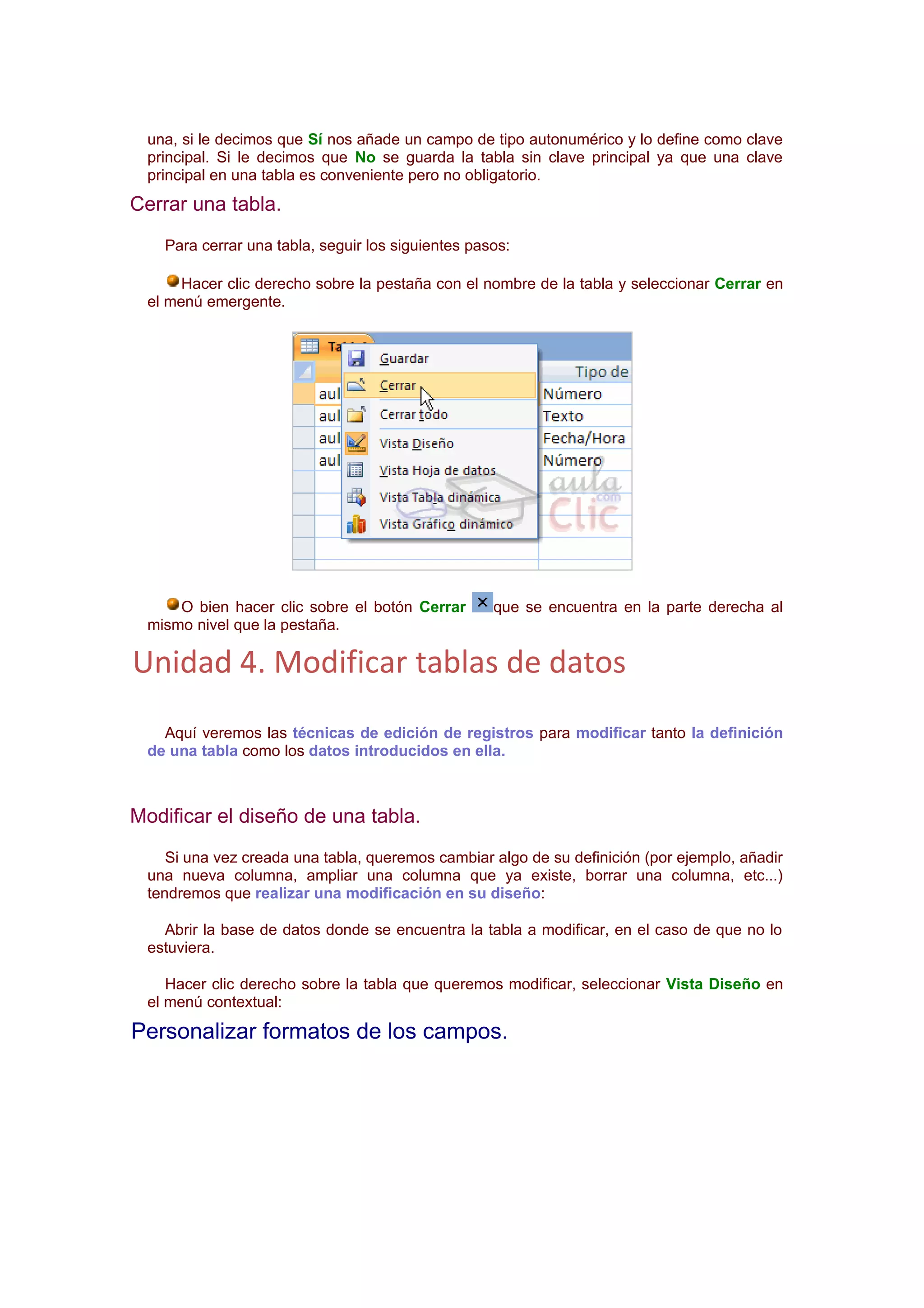 una, si le decimos que Sí nos añade un campo de tipo autonumérico y lo define como clave
 principal. Si le decimos que No se guarda la tabla sin clave principal ya que una clave
 principal en una tabla es conveniente pero no obligatorio.
Cerrar una tabla.
   Para cerrar una tabla, seguir los siguientes pasos:

      Hacer clic derecho sobre la pestaña con el nombre de la tabla y seleccionar Cerrar en
 el menú emergente.




     O bien hacer clic sobre el botón Cerrar       que se encuentra en la parte derecha al
 mismo nivel que la pestaña.

Unidad 4. Modificar tablas de datos
   Aquí veremos las técnicas de edición de registros para modificar tanto la definición
 de una tabla como los datos introducidos en ella.



Modificar el diseño de una tabla.
    Si una vez creada una tabla, queremos cambiar algo de su definición (por ejemplo, añadir
 una nueva columna, ampliar una columna que ya existe, borrar una columna, etc...)
 tendremos que realizar una modificación en su diseño:

   Abrir la base de datos donde se encuentra la tabla a modificar, en el caso de que no lo
 estuviera.

    Hacer clic derecho sobre la tabla que queremos modificar, seleccionar Vista Diseño en
 el menú contextual:

Personalizar formatos de los campos.
 