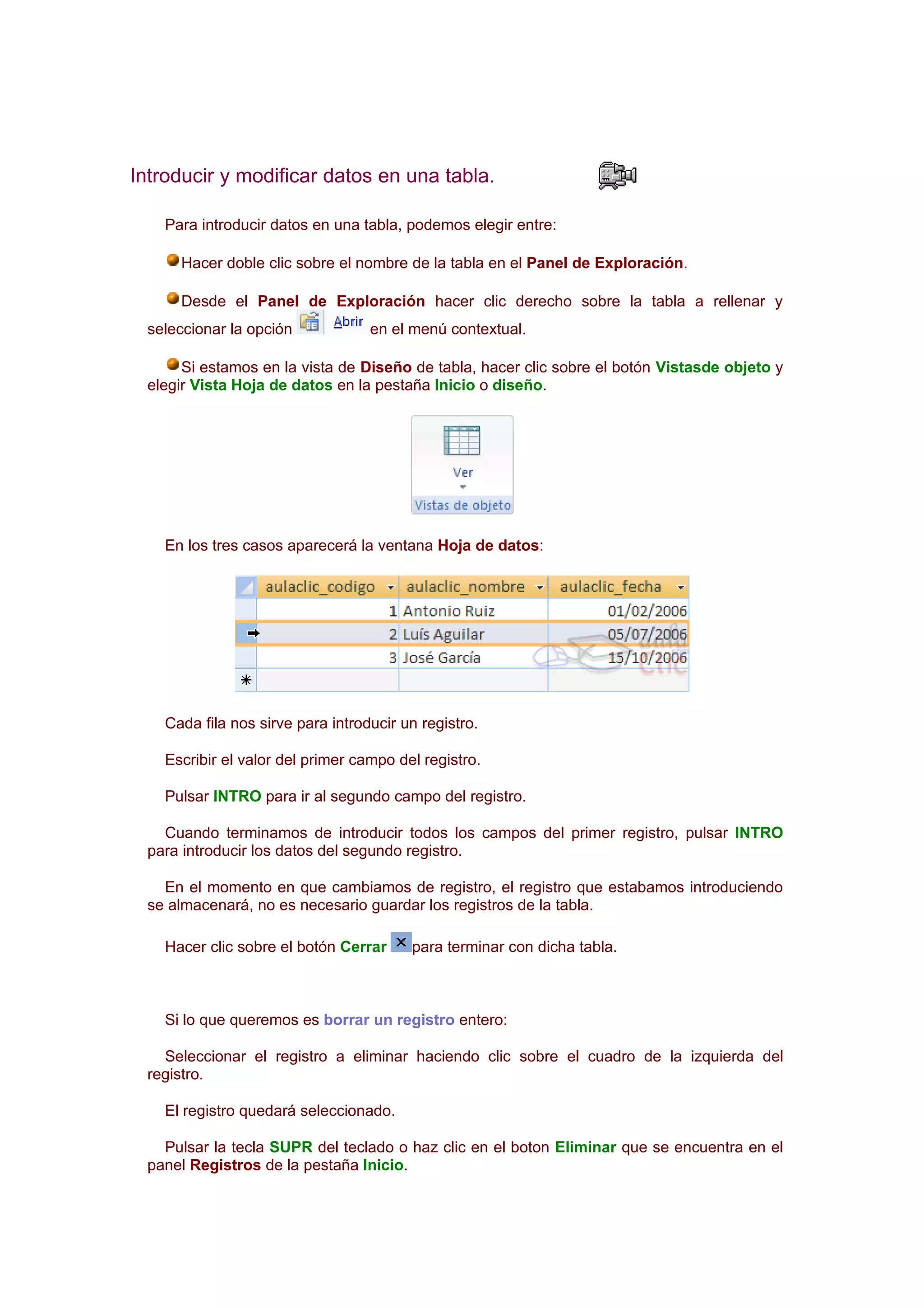 Introducir y modificar datos en una tabla.

    Para introducir datos en una tabla, podemos elegir entre:

      Hacer doble clic sobre el nombre de la tabla en el Panel de Exploración.

      Desde el Panel de Exploración hacer clic derecho sobre la tabla a rellenar y
  seleccionar la opción            en el menú contextual.

       Si estamos en la vista de Diseño de tabla, hacer clic sobre el botón Vistasde objeto y
  elegir Vista Hoja de datos en la pestaña Inicio o diseño.




    En los tres casos aparecerá la ventana Hoja de datos:




    Cada fila nos sirve para introducir un registro.

    Escribir el valor del primer campo del registro.

    Pulsar INTRO para ir al segundo campo del registro.

    Cuando terminamos de introducir todos los campos del primer registro, pulsar INTRO
  para introducir los datos del segundo registro.

    En el momento en que cambiamos de registro, el registro que estabamos introduciendo
  se almacenará, no es necesario guardar los registros de la tabla.

    Hacer clic sobre el botón Cerrar     para terminar con dicha tabla.



    Si lo que queremos es borrar un registro entero:

    Seleccionar el registro a eliminar haciendo clic sobre el cuadro de la izquierda del
  registro.

    El registro quedará seleccionado.

    Pulsar la tecla SUPR del teclado o haz clic en el boton Eliminar que se encuentra en el
  panel Registros de la pestaña Inicio.
 