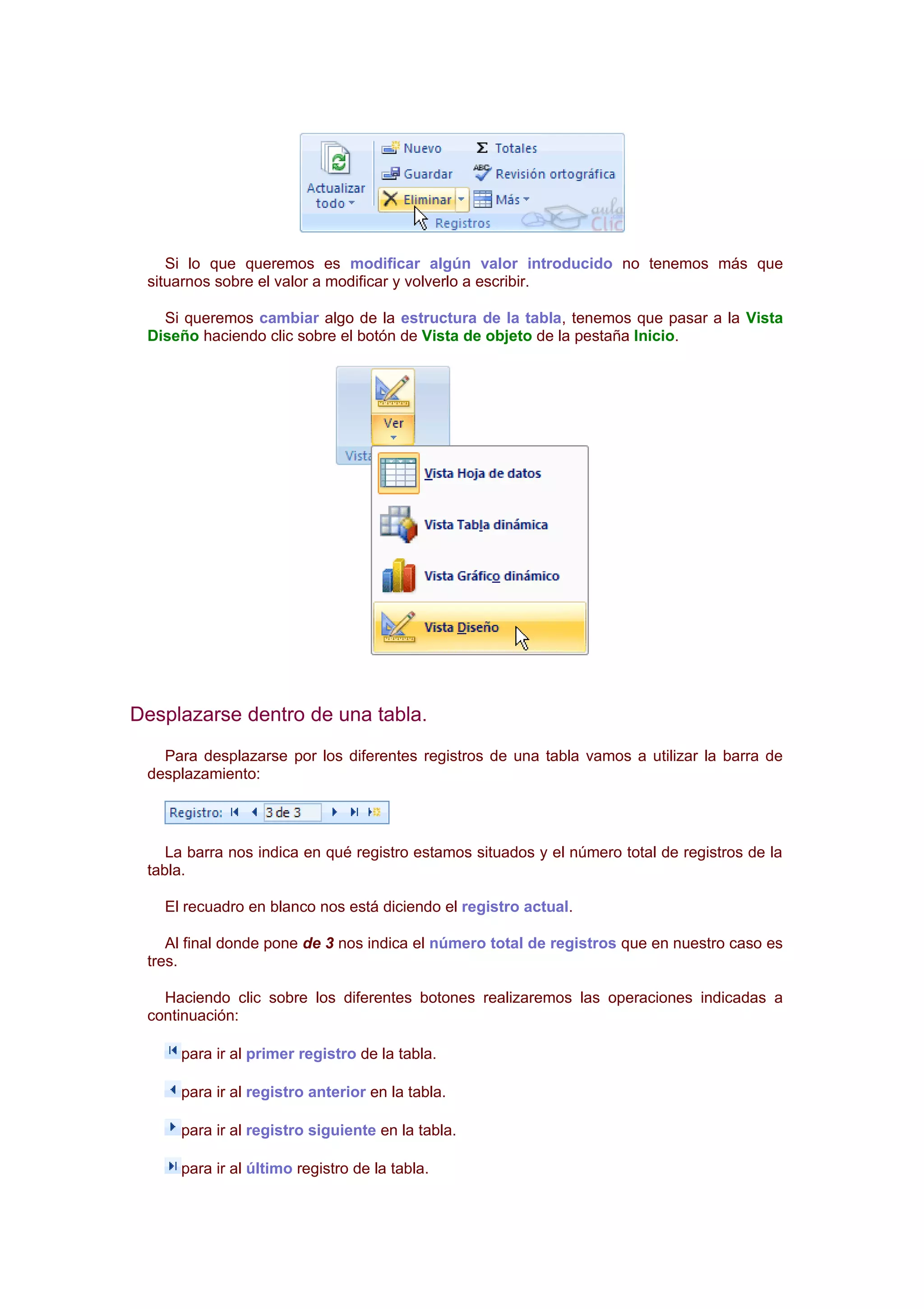 Si lo que queremos es modificar algún valor introducido no tenemos más que
 situarnos sobre el valor a modificar y volverlo a escribir.

   Si queremos cambiar algo de la estructura de la tabla, tenemos que pasar a la Vista
 Diseño haciendo clic sobre el botón de Vista de objeto de la pestaña Inicio.




Desplazarse dentro de una tabla.
   Para desplazarse por los diferentes registros de una tabla vamos a utilizar la barra de
 desplazamiento:




    La barra nos indica en qué registro estamos situados y el número total de registros de la
 tabla.

   El recuadro en blanco nos está diciendo el registro actual.

    Al final donde pone de 3 nos indica el número total de registros que en nuestro caso es
 tres.

   Haciendo clic sobre los diferentes botones realizaremos las operaciones indicadas a
 continuación:

     para ir al primer registro de la tabla.

     para ir al registro anterior en la tabla.

     para ir al registro siguiente en la tabla.

     para ir al último registro de la tabla.
 