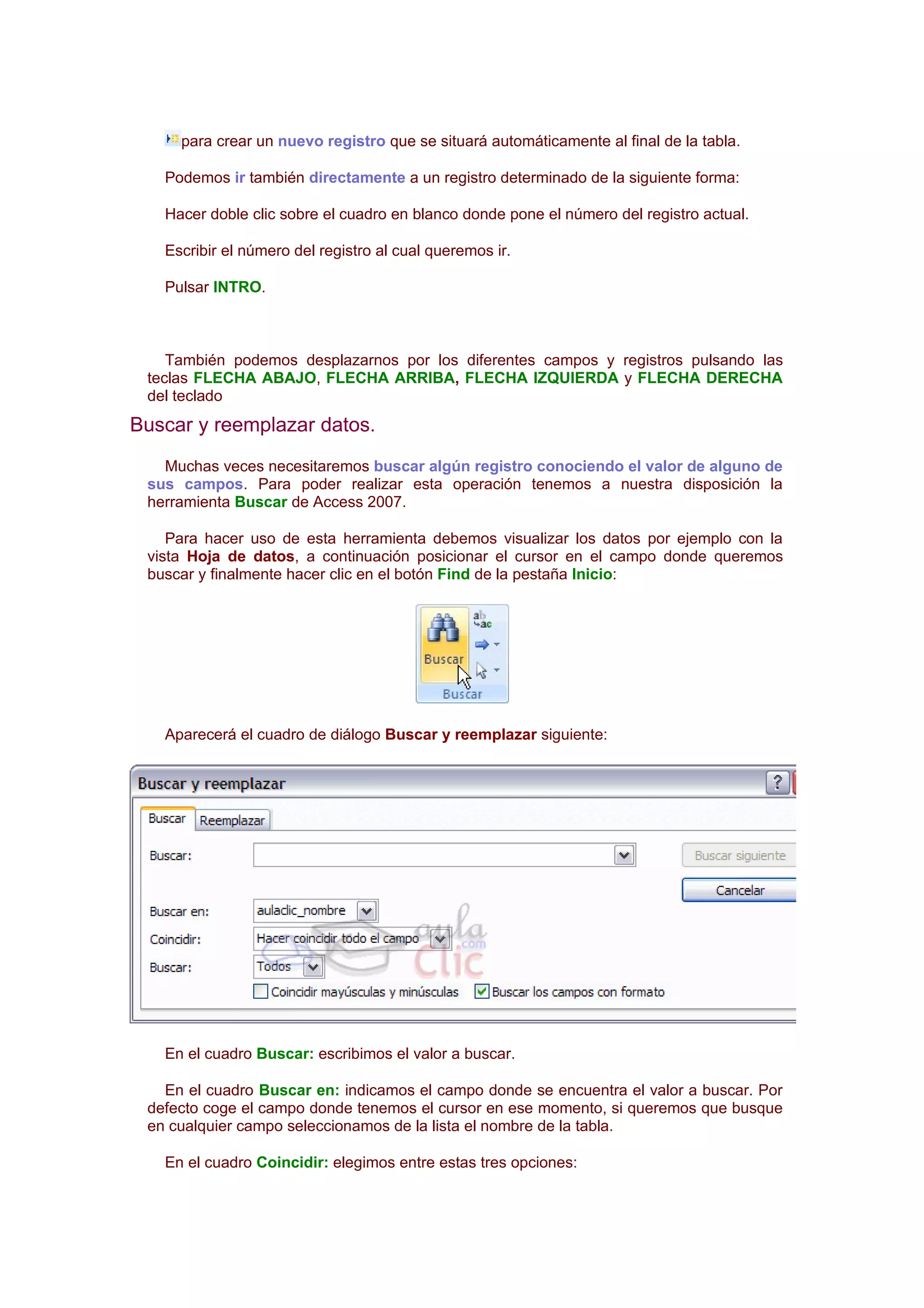 para crear un nuevo registro que se situará automáticamente al final de la tabla.

   Podemos ir también directamente a un registro determinado de la siguiente forma:

   Hacer doble clic sobre el cuadro en blanco donde pone el número del registro actual.

   Escribir el número del registro al cual queremos ir.

   Pulsar INTRO.



    También podemos desplazarnos por los diferentes campos y registros pulsando las
 teclas FLECHA ABAJO, FLECHA ARRIBA, FLECHA IZQUIERDA y FLECHA DERECHA
 del teclado
Buscar y reemplazar datos.
   Muchas veces necesitaremos buscar algún registro conociendo el valor de alguno de
 sus campos. Para poder realizar esta operación tenemos a nuestra disposición la
 herramienta Buscar de Access 2007.

    Para hacer uso de esta herramienta debemos visualizar los datos por ejemplo con la
 vista Hoja de datos, a continuación posicionar el cursor en el campo donde queremos
 buscar y finalmente hacer clic en el botón Find de la pestaña Inicio:




   Aparecerá el cuadro de diálogo Buscar y reemplazar siguiente:




   En el cuadro Buscar: escribimos el valor a buscar.

   En el cuadro Buscar en: indicamos el campo donde se encuentra el valor a buscar. Por
 defecto coge el campo donde tenemos el cursor en ese momento, si queremos que busque
 en cualquier campo seleccionamos de la lista el nombre de la tabla.

   En el cuadro Coincidir: elegimos entre estas tres opciones:
 